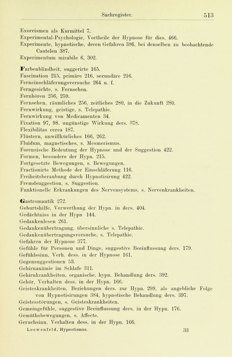 Exorcismen als Kurmittel 7. Experimental-Psychologie, Vortheile der Hypnose für dies. 466. Experimente, hypnotische, deren Gefahren 386, bei denselben zu beobachtende Cautelen 387. Experimentum mirabile 6, 302. Farbenblindheit, suggerirte 165. Fascination 215, primäre 216, secundäre 216. Ferneinschläferungsversuche 264 u. f. Ferngesichte, s. Fernsehen. Fernhören 256, 259. Fernsehen, räumliches 256, zeitliches 280, in die Zukunft 280. Fernwirkung, geistige, s. Telepathie. Fernwirkung von Medicamenten 34. Fixation 97, 98. ungünstige Wirkung ders. 378. Flexibilitas cerea 187. Flüstern, unwillkürliches 166, 262. Fluidum, magnetisches, s. Mesmerismus. Forensische Bedeutung der Hypnose und der Suggestion 422. Formen, besondere der Hypn. 215. Fortgesetzte Bewegungen, s. Bewegungen. Fractionirte Methode der Einschläferung 116. Freiheitsberaubung durch Hypnotisirung 422. Fremdsuggestion, s. Suggestion. Funktionelle Erkrankungen des Nervensystems, s. Nervenkrankheiten. Gastromantik 272. Geburtshilfe, Verwerthung der Hypn. in ders. 404. Gedächtnis« in der Hypn 144. Gedankenlesen 261. Gedankenübertragung, übersinnliche s. Telepathie, Gedankenübertragungsversuche. s. Telepathie. Gefahren der Hypnose 377. Gefühle für Personen und Dinge, suggestive Beeinflussung ders. 179. Gefühlssinn, Verh. dess. in der Hypnose 161. Gegensuggestionen 53. Gehirnanämie im Schlafe 311. Gehirnkrankheiten, organische, hypn. Behandlung ders. 392. Gehör, Verhalten dess. in der Hypn. 166. Geisteskrankheiten, Beziehungen ders. zur Hypn. 299, als angebliche Folge von Hypnotisirungen 384, hypnotische Behandlung ders. 397. Geistesstörungen, s. Geisteskrankheiten. Gemeingefühle, suggestive Beeinflussung ders. in der Hypn. 176. Gemüthsbewegungen, s. Aft'ecte. Geruchsinn. Verhalten dess. in der Hypn. 166. Loew enf eld, Hypnotismus. 33