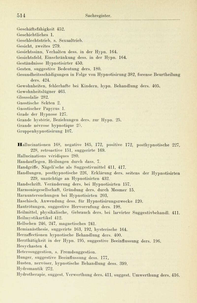 Geschäftsfähigkeit 452. Geschichtliches 1. Geschlechtstrieb, s. Sexualtrieb. Gesicht, zweites 279. Gesichtssinn, Verhalten dess. in der Hypn. 164. Gesichtsfeld, Einschränkung dess. in der Hypn. 164. Geständnisse Hypnotisirter 450. Gesten, suggestive Bedeutung ders. 180. Gesundheitsschädigungen in Folge von Hypnotisirung 382, forense Beurtheilung ders. 424. Gewohnheiten, fehlerhafte bei Kindern, hypn. Behandlung ders. 405. Gewohnheitslügner 463. Glossolalie 282. Gnostische Sekten 2. Gnostischer Papyrus 1. Grade der Hypnose 127. Grande hysterie. Beziehungen ders. zur Hypn. 25. Grande nevrose hypnotique 2<\ (jruppenhypnotisirung 107. Hallucinationen 168, negative 165, 172, positive 172, posthypnotische 227, 228, retroactive 151. suggerirte 169. Hallucinations veridiques 280. Handauflegen, Heilungen durch dass. 7. Handgriffe, Nägeli'sche als Suggestivmittel 411, 417. Handlungen, posthypnotische 226, Erklärung ders. seitens der Hypnotisirten 229, unzüchtige an Hypnotisirten 432. Handschrift. Veränderung ders. bei Hypnotisirten 157. Harmoniegesellschaft, Gründung ders. durch Mesmer 15. Harnuntersuchungen bei Hypnotisirten 203. Haschisch. Anwendung dess. für Hypnotisirungszwecke 120. Hautrötungen, suggestive Hervorrufung ders. 198. Heilmittel, physikalische, Gebrauch ders. bei larvirter Suggestivbehandl. 411. Heilmystikartikel 412. Hellsehen 246, 247, magnetisches 241. Hemianästhesie. suggerirte 163, 192, hysterische 164. Herzaffectionen hypnotische Behandlung ders. 400. Herzthätigkeit in der Hypn. 195, suggestive Beeinflussung ders. 196. Hesychasten 4. Heterosuggestion, s. Fremdsuggestion. Hunger, suggestive Beeinflussung dess. 177. Husten, nervöser, hypnotische Behandlung dess. 399. Hydromantik 272. Hydrotherapie, suggest. Verwerthung ders. 411, suggest. Umwerthung ders. 416.