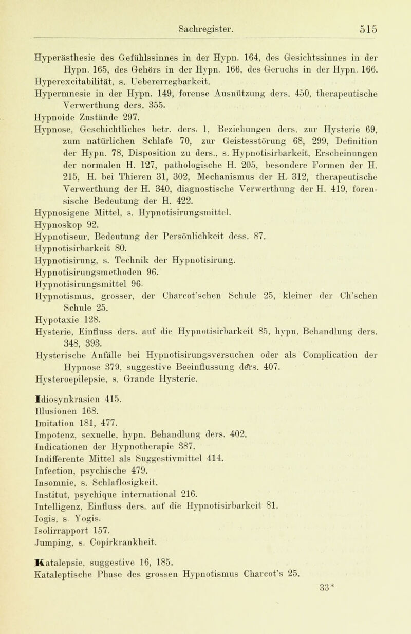 Hyperästhesie des Gefühlssinnes in der Hypn. 164, des Gesichtssinnes in der Hypn. 165, des Gehörs in der Hypn. 166, des Geruchs in der Hypn. 166. Hyperexcitabilität, s. Uebererregbarkeit. Hypermnesie in der Hypn. 149, f'orense Ausnützung ders. 450, therapeutische Verwerthung ders. 355. Hypnoide Zustände 297. Hypnose, Geschichtliches betr. ders. 1, Beziehungen ders. zur Hysterie 69, zum natürlichen Schlafe 70, zur Geistesstörung 68, 299, Definition der Hypn. 78, Disposition zu ders., s. Hypnotisirbarkeit, Erscheinungen der normalen H. 127, pathologische H. 205, besondere Formen der H. 215, H. bei Thieren 31, 302, Mechanismus der H. 312, therapeutische Verwerthung der H. 340, diagnostische Verwerthung der H. 419. foren- sische Bedeutung der H. 422. Hypnosigene Mittel, s. Hypnotisirungsmittel. Hypnoskop 92. Hypnotiseur. Bedeutung der Persönlichkeit dess. 87. Hypnotisirbarkeit 80. Hypnotisirung. s. Technik der Hypnotisirung. Hypnotisirungsmethoden 96. Hypnotisirungsmittel 96. Hypnotismus, grosser, der C'harcot'schen Schule 25, kleiner der Ch'schen Schule 25. Hypotaxie 128. Hysterie, Einfluss ders. auf die Hypnotisirbarkeit 85, hypn. Behandlung ders. 348, 393. Hysterische Anfälle bei Hypnotisirungsversuchen oder als Complication der Hypnose 379, suggestive Beeinflussung ders. 407. Hysteroepilepsie, s. Grande Hysterie. Idiosynkrasien 415. Illusionen 168. Imitation 181, 477. Impotenz, sexuelle, hypn. Behandlung ders. 402. Indicationen der Hypnotherapie 387. Indifferente Mittel als Suggestivmittel 414. Infection. psychische 479. Insomnie, s. Schlaflosigkeit. Institut, psychique international 216. Intelligenz. Einfluss ders. auf die Hypnotisirbarkeit 81. Iogis, s Yogis. Isolirrapport 157. Jumping, s. Copirkrankheit. Katalepsie, suggestive 16, 185. Kataleptische Phase des grossen Hypnotismus Charcot's 25. 33*