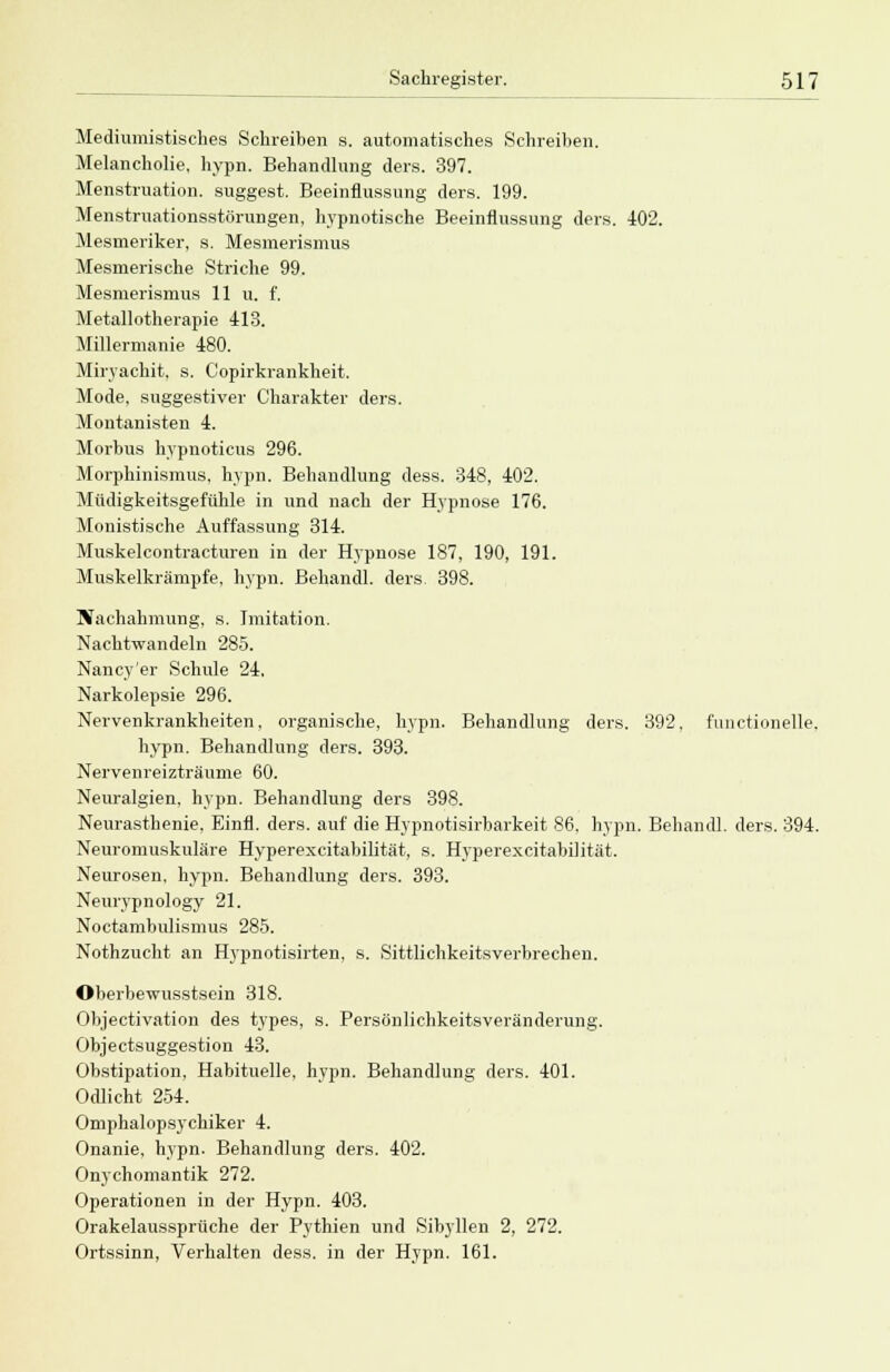 Mediumistisches Schreiben s. automatisches Schreiben. Melancholie, hypn. Behandlung ders. 397. Menstruation, suggest. Beeinflussung ders. 199. Menstruationsstörungen, hypnotische Beeinflussung ders. 102. Mesmeriker, s, Mesmerismus Mesmerische Striche 99. Mesmerismus 11 u. f, Metallotherapie 413. Millermanie 480. Miryachit, s. C'opirkrankheit. Mode, suggestiver Charakter ders. Montanisten 4. Morbus hypnoticus 296. Morphinismus, hypn. Behandlung dess. 348, 402. Müdigkeitsgefühle in und nach der Hypnose 176. Monistische Auffassung 314. Muskelcontracturen in der Hypnose 187, 190, 191. Muskelkrämpfe, hypn. Behandl. ders. 398. Nachahmung, s. Imitation. Nachtwandeln 285. Nancy er Schule 24. Narkolepsie 296. Nervenkrankheiten, organische, hypn. Behandlung ders. 392, functionelle. hypn. Behandlung ders. 393. Nervenreizträume 60. Neuralgien, hypn. Behandlung ders 398. Neurasthenie, Einfl. ders. auf die Hypnotisirbarke.it 86. hypn. Behandl. ders. 394. Neuromuskuläre Hyperexcitabilität, s. Hyperexcitabilität. Neurosen, hypn. Behandlung ders. 393. Neurypnology 21. Noctambulismus 285. Nothzucht an Hypnotisirten, s. Sittlichkeitsverbrechen, Oberbewusstsein 318. Objectivation des types, s. Persönlichkeitsveränderung. Objectsuggestion 43. Obstipation. Habituelle, hypn. Behandlung ders. 401. Odlicht 254. Omphalopsychiker 4. Onanie, hypn. Behandlung ders. 402. Onychomantik 272. Operationen in der Hypn. 403. Orakelaussprüche der Pythien und Sibyllen 2, 272. Ortssinn, Verhalten dess. in der Hypn. 161.