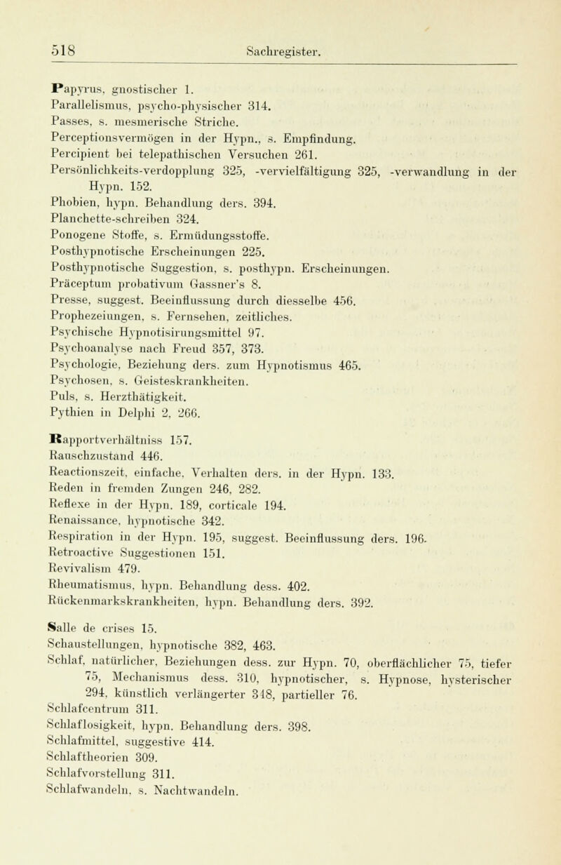 Papyrus, gnostischer 1. Parallelismus, psycho-physischer 314. Passes, s. mesmerische Striche. Perceptionsvermögen in der Hypn., s. Empfindung. Percipient bei telepathischen Versuchen 261. Persönlichkeits-verdopplung 325, -Vervielfältigung 325, -Verwandlung in der Hypn. 152. Phobien, hypn. Behandlung ders. 394. Planchette-schreiben 324. Ponogene Stoffe, s. Ermüdungsstoffe. Posthypnotische Erscheinungen 225. Posthypnotische Suggestion, s. posthypn. Erscheinungen. Präceptum probativum Gassner's 8. Presse, suggest. Beeinflussung durch diesselbe 456. Prophezeiungen, s. Fernsehen, zeitliches. Psychische Hypnotisirungsmittel 97. Psychoanalyse nach Freud 357, 373. Psychologie, Beziehung ders. zum Hypnotismus 465. Psychosen, s. Geisteskrankheiten. Puls, s. Herzthätigkeit. Pythien in Delphi 2. 266. Rapportverhältniss 157. Rauschzustand 446. Reactionszeit, einfache. Verhalten ders. in der Hypn. 133. Reden in fremden Zungen 246, 282. Reflexe in der Hypn. 189, corticale 194. Renaissance, hypnotische 342. Respiration in der Hypn. 195, suggest, Beeinflussung ders. 196- Retroactive Suggestionen 151. Revivalism 479. Rheumatismus, hypn. Behandlung dess. 402. Rückenmarkskrankheiten, hypn. Behandlung ders. 392. Salle de crises 15. Schaustellungen, hypnotische 382, 463. Schlaf, natürlicher, Beziehungen dess. zur Hypn. 70, oberflächlicher 75, tiefer 75, Mechanismus dess. 310. hypnotischer, s. Hypnose, hysterischer 294, künstlich verlängerter 318, partieller 76. Schlafcentrum 311. Schlaflosigkeit, hypn. Behandlung ders. 398. Schlafmittel, suggestive 414. Schlaftheorien 309. Schlafvorstellung 311. Schlafwandeln, s. Nachtwandeln.