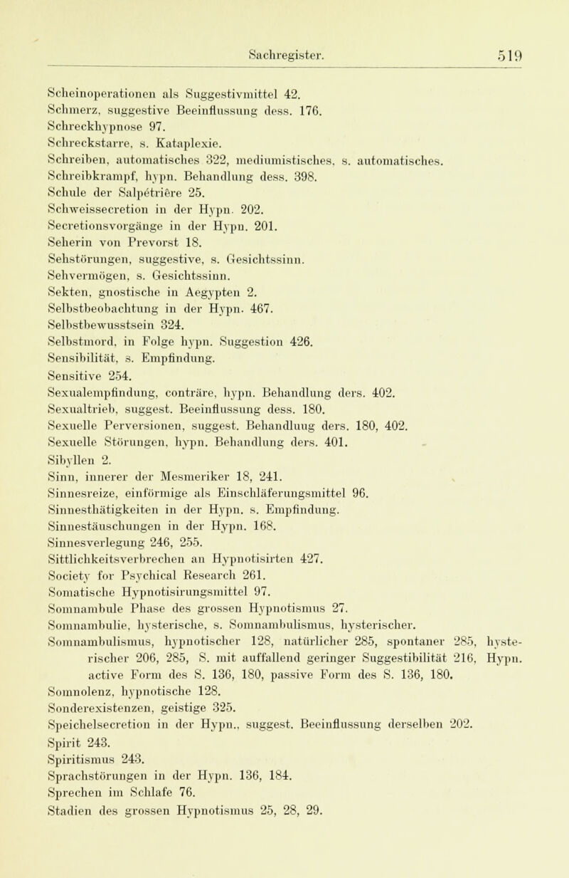 Scheinoperationen als Suggestivmittel 42. Schmerz, suggestive Beeinflussung dess. 176. Schreckhypnose 97. Schreckstarre, s. Kataplexie. Schreiben, automatisches 322, mediumistisches, s. automatisches. Schreibkrampf, hypn. Behandlung dess. 398. Schule der Salpetriere 25. Schweissecretion in der Hypn. 202. Secretionsvorgänge in der Hypn. 201. Seherin von Prevorst 18. Sehstörungen, suggestive, s. Gesichtssinn. Sehvermögen, s. Gesichtssinn. Sekten, gnostische in Aegypten 2. Selbstbeobachtung in der Hypn. 467. Selbstbewusstsein 324. Selbstmord, in Folge hypn. Suggestion 426. Sensibilität, s, Empfindung. Sensitive 254. Sexualempfindung, conträre, hypn. Behandlung ders. 402. Sexualtrieb, suggest. Beeinflussung dess. 180. Sexuelle Perversionen, suggest. Behandluug ders. 180, 402. Sexuelle Störungen, hypn. Behandlung ders. 401. Sibyllen 2. Sinn, innerer der Mesmeriker 18, 241. Sinnesreize, einförmige als Einschläferungsmittel 96. Sinnesthätigkeiten in der Hypn. s. Empfindung. Sinnestäuschungen in der Hypn. 168. Sinnesverlegung 246, 255. Sittlichkeitsverbrechen an Hypnotisirten 427. Society for Psychical Research 261. Somatische Hypnotisirungsmittel 97. Somnambule Phase des grossen Hypnotismus 27. Somnambulie, hysterische, s. Somnambulismus, hysterischer. Somnambulismus, hypnotischer 128, natürlicher 285, spontaner 285, hyste- rischer 206, 285, S. mit auffallend geringer Suggestibilität 216, Hypn. active Form des S. 136, 180, passive Form des S. 136, 180. Somnolenz, hypnotische 128. Sonderexistenzen, geistige 325. Speichelsecretion in der Hypn., suggest. Beeinflussung derselben 202. Spirit 243. Spiritismus 243. Sprachstörungen in der Hypn. 136, 184. Sprechen im Schlafe 76. Stadien des grossen Hypnotismus 25, 28, 29.