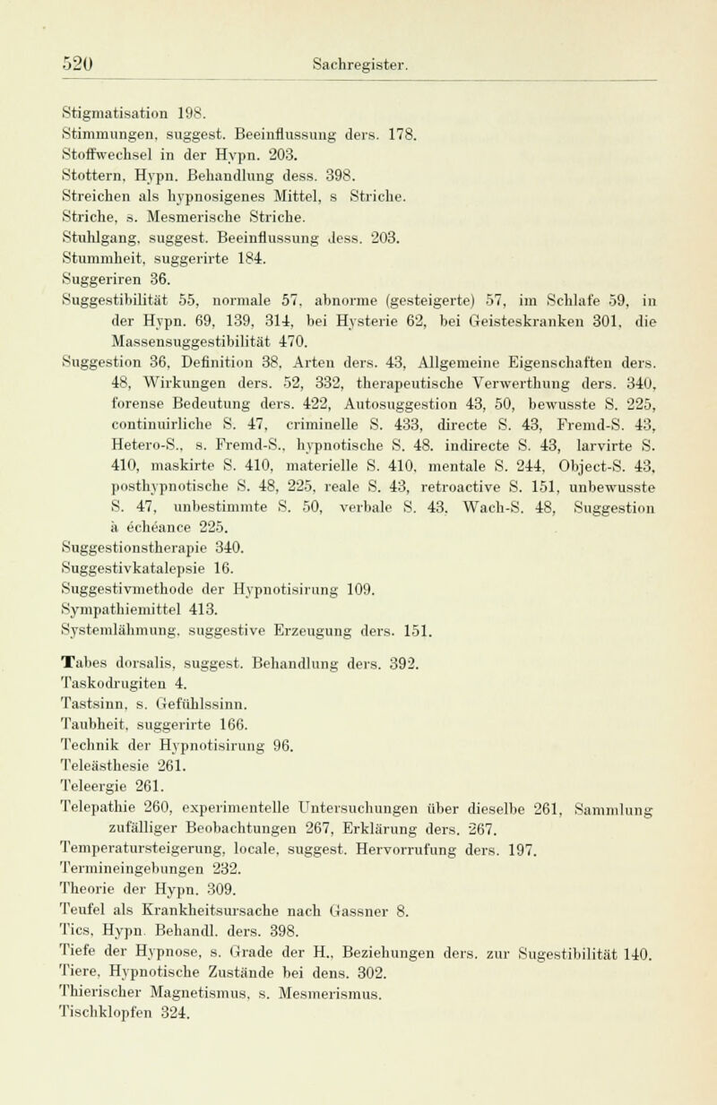 Stigmatisation 198. Stimmungen, suggest. Beeinflussung ders. 178. Stoffwechsel in der Hypn. 203. Stottern. Hypn. Behandlung dess. 398. Streichen als hypnosigenes Mittel, s Striche. Striche, s. Mesmerische Striche. Stuhlgang, suggest. Beeinflussung dess. 203. Stummheit, suggerirte 184. Suggeriren 36. Suggestibilität 55, normale 57. abnorme (gesteigerte) 57, im Schlafe 59, in der Hypn. 69, 139, 314, bei Hysterie 62, bei Geisteskranken 301. die Massensuggestibilität 470. Suggestion 36, Definition 38. Arten ders. 43, Allgemeine Eigenschaften ders. 48, Wirkungen ders. 52, 332, therapeutische Verwerthung ders. 340. forense Bedeutung ders. 422, Autosuggestion 43, 50, bewusste S. 225, continuirliche S. 47, criminelle S. 433, directe S. 43, Fremd-S. 43, Hetero-S., s. Fremd-S.. hypnotische S. 48. indirecte S. 43, larvirte S. 410, maskirte S. 410, materielle S. 410, mentale S. 244, Object-S. 43, posthypnotische S. 48, 225, reale S. 43, retroactive S. 151, unbewusste S. 47, unbestimmte S. 50, verbale S. 43, Wach-S. 48, Suggestion ä echeance 225. Suggestionstherapie 340. Suggestivkatalepsie 16. Suggestivmethode der Hypnotisirung 109. Sympathiemittel 413. Systemlähmung, suggestive Erzeugung ders. 151. Tabes dorsalis, suggest. Behandlung ders. 392. Taskodrugiten 4. Tastsinn, s. Gefühlssinn. Taubheit, suggerirte 166. Technik der Hypnotisirung 96. Teleästhesie 261. Teleergie 261. Telepathie 260, experimentelle Untersuchungen über dieselbe 261, Sammlung zufälliger Beobachtungen 267, Erklärung ders. 267. Temperatursteigerung, locale. suggest. Hervorrufung ders. 197. Tennineingebungen 232. Theorie der Hypn. 309. Teufel als Krankheitsursache nach Gassner 8. Tics, Hypn. Behandl. ders. 398. Tiefe der Hypnose, s. Grade der H„ Beziehungen ders. zur Sugestibilität 140. Tiere. Hypnotische Zustände bei dens. 302. Thierischer Magnetismus, s. Mesmerismus. Tischklopfen 324.
