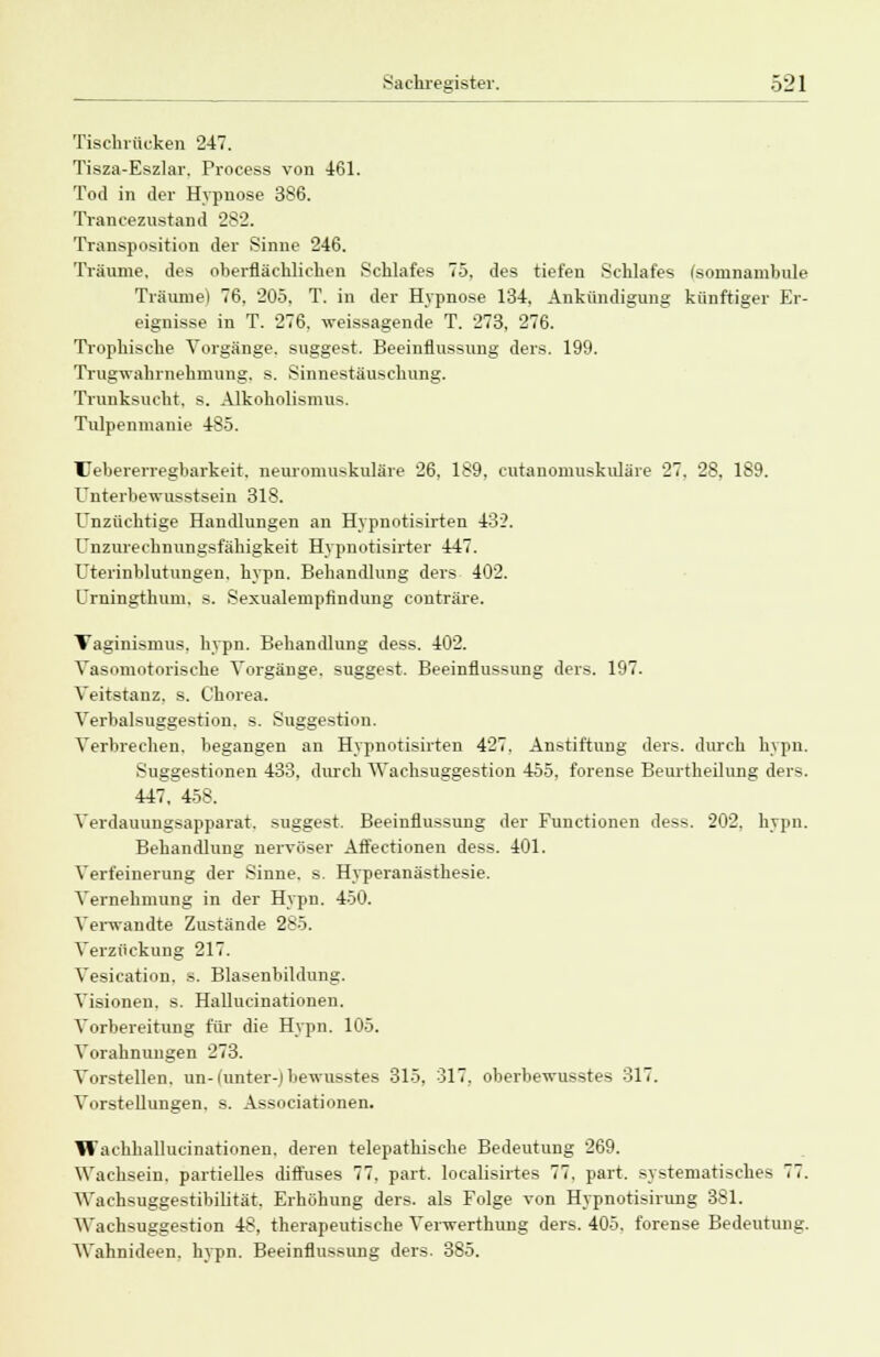 Tischrücken 247. Tisza-Eszlar. Process von 461. Tod in der Hypnose 386. Trancezustand 282. Transposition der Sinne 246. Träume, des oberflächlichen Schlafes 75, des tiefen Schlafes (somnambule Träume) 76, 205, T. in der Hypnose 134, Ankündigung künftiger Er- eignisse in T. 276. weissagende T. 273, 276. Trophische Vorgänge, suggest. Beeinflussung ders. 199. Trugwahrnehmung, s. Sinnestäuschung. Trunksucht, s. Alkoholismus. Tulpenmanie 485. Uebererregbarkeit. neuromuskuläre 26, 189, cutanomuskuläre 27. 28, 189. Unterbewusstsein 318. Unzüchtige Handlungen an Hypnotisirten 432. Unzurechnungsfähigkeit Hypnotisirter 447. Uterinblutungen, hypn. Behandlung ders 402. Urningthum, s. Sexaalempfindung conträre. Taginismus. hypn. Behandlung dess. 402. Vasomotorische Vorgänge, suggest. Beeinflussung ders. 197. Veitstanz, s. Chorea. Verbalsuggestion, s. Suggestion. Verbrechen, begangen an Hypnotisirten 427. Anstiftung ders. durch hypn. Suggestionen 433, durch Wachsuggestion 455, forense Beurtheilung ders. 447, 458. Verdauungsapparat, suggest. Beeinflussung der Functionen dess. 202, hypn. Behandlung nervöser Affectionen dess. 401. Verfeinerung der Sinne, s. Hyperanästhesie. Vernehmung in der Hypn. 450. Verwandte Zustände 285. Verzückung 217. Vesication. s. Blasenbildung. Visionen, s. Hallueinationen. Vorbereitung für die Hypn. 105. Vorahnungen 273. Vorstellen, un-(unter-) bewusstes 315, 317. oberbewusstes 317. Vorstellungen, s. Associationen. Wachhallucinationen, deren telepathische Bedeutung 269. Wachsein, partielles diffuses 77. pari localisirtes 77. part. systematisches 77. Waehsuggestibilität. Erhöhung ders. als Folge von Hypnotisirung 381. Wachsuggestion 48, therapeutische Verwerthung ders. 405. forense Bedeutung. Wahnideen, hypn. Beeinflussung ders. 385.