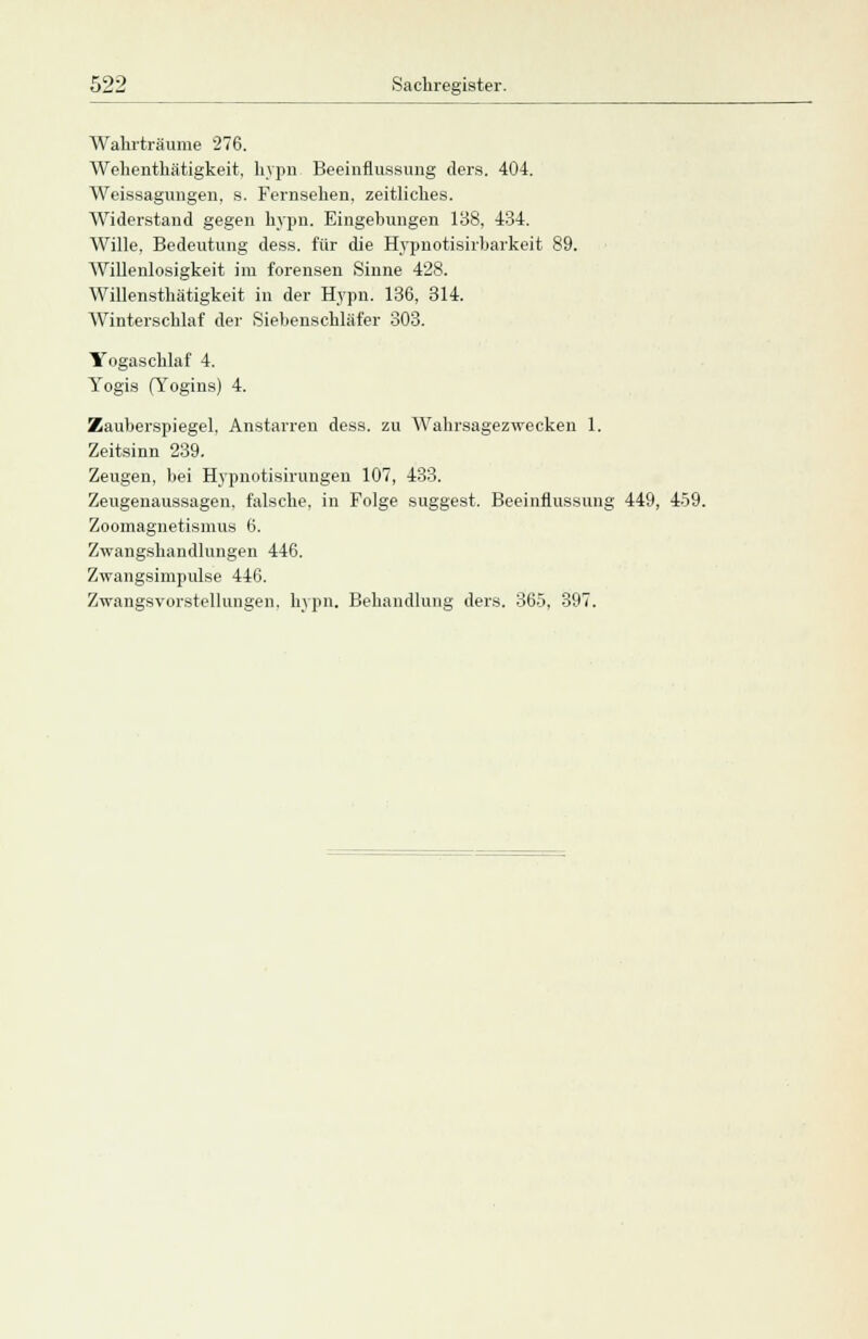 Wahrtraume 276. Wehenthätigkeit, hypn Beeinflussung ders. 404. Weissagungen, s. Fernsehen, zeitliches. Widerstand gegen hypn. Eingebungen 138, 434. Wille, Bedeutung dess. für die Hypuotisirbarkeit 89. Willenlosigkeit im forensen Sinne 428. Willensthätigkeit in der Hypn. 136, 314. Winterschlaf der Siebenschläfer 303. Yogaschlaf 4. Yogis (Yogins) 4. Zauberspiegel, Anstarren dess. zu Wahrsagezwecken 1. Zeitsinn 239. Zeugen, bei Hypnotisirungen 107, 433. Zeugenaussagen, falsche, in Folge suggest. Beeinflussung 449, 459. Zoomagnetismus 6. Zwangshandlungen 446. Zwangsinipulse 446. Zwangsvorstellungen, hypn. Behandlung ders. 365, 397.