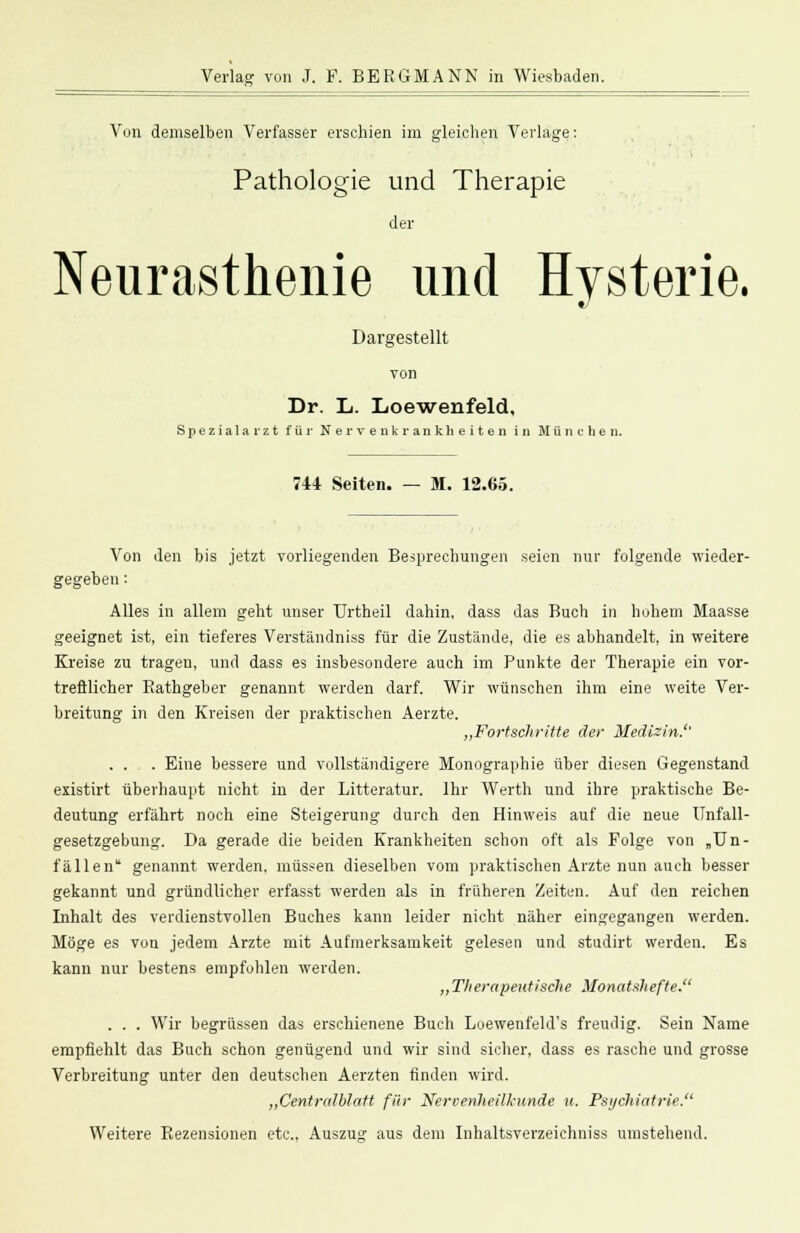 Von demselben Verfasser erschien im gleichen Verlage: Pathologie und Therapie der Neurasthenie und Hysterie. Dargestellt von Dr. L. Loewenfeld, Spezialarzt für Nervenkrankheiten in München. 744 Seiten. — M. 12.65. Von den bis jetzt vorliegenden Besprechungen seien nur folgende wieder- gegeben : Alles in allem geht unser Urtheil dahin, dass das Buch in hohem Maasse geeignet ist, ein tieferes Verständniss für die Zustände, die es abhandelt, in weitere Kreise zu tragen, und dass es insbesondere auch im Punkte der Therapie ein vor- trefflicher Bathgeber genannt werden darf. Wir wünschen ihm eine weite Ver- breitung in den Kreisen der praktischen Aerzte. „Fortschritte der Medizin.'' . . . Eine bessere und vollständigere Monographie über diesen Gegenstand existirt überhaupt nicht in der Litteratur. Ihr Werth und ihre praktische Be- deutung erfährt noch eine Steigerung durch den Hinweis auf die neue Unfall- gesetzgebung. Da gerade die beiden Krankheiten schon oft als Folge von »Un- fällen genannt werden, müssen dieselben vom praktischen Arzte nun auch besser gekannt und gründlicher erfasst werden als in früheren Zeiten. Auf den reichen Inhalt des verdienstvollen Buches kann leider nicht näher eingegangen werden. Möge es von jedem Arzte mit Aufmerksamkeit gelesen und studirt werden. Es kann nur bestens empfohlen werden. „Therapeutische Monatshefte. . . . Wir begrüssen das erschienene Buch Loewenfeld's freudig. Sein Name empfiehlt das Buch schon genügend und wir sind sicher, dass es rasche und grosse Verbreitung unter den deutschen Aerzten finden wird. „Centralblatt für Nervenheilkunde u. Psychiatrie. Weitere Rezensionen etc., Auszug aus dem Inhaltsverzeichniss umstehend.