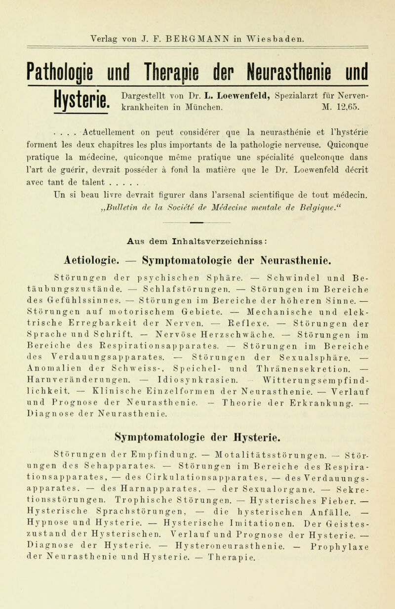 Pathologie und Therapie der Neurasthenie und Hysterie. Dargestellt von Dr. L. Loewenfeld, Spezialarzt für Nerven- krankheiten in München. M. 12.65. .... Actuellement on peut considerer que la neurasthenie et l'hysterie forment les deux chapitres les plus importants de la pathologie nerveuse. Quiconque pratique la medecine, quiconque meme pratique une specialite quelconque dans l'art de guerir, devrait posseder ä fond la matiere que le Dr. Loewenfeld decrit avec tant de talent Un si beau livre devrait ti'gurer dans l'arsenal scientifique de tout medecin. „Bulletin de la Societe de Medecine mentale de Belgique. Aus dem Inhaltsverzeichniss: Aetiologie. — Symptomatologie der Neurasthenie. Störungen der psychischen Sphäre. — Schwindel und Be- täubungszustände. — Schlafstörungen. — Störungen im Bereiche des Gefühlssinnes. — Störungen im Bereiche der höheren Sinne. — Störungen auf motorischem Gebiete. — Mechanische und elek- trische Erregbarkeit der Nerven. — Beflexe. — Störungen der Sprache und Schrift. — Nervöse Herzschwäch e. — Störungen im Bereiche des Eespirationsapparates. — Störungen im Bereiche des Verdauungsapparates. — Störungen der Sexualsphäre. — Anomalien der Schweiss-, Speichel- und Thränensekretion. — Harn verän dernngen. — Idiosynkrasien. Witterungsempfind- lichkeit. — Klinische Einzelform en d er Neurasthenie. — Verlauf und Prognose der Neurasthenie. — Theorie der Erkrankung. — Diagnose der Neurasthenie. Symptomatologie der Hysterie. Störungen der Empfindung. — Motalitätsstörungen. — Stör- ungen des Sehapparates. — Störungen im Bereiche des Respira- tionsapparates, — des Cirku lationsapparates, — des Verdauungs- apparates. — des Harnapparates. — der Sexualorgane. — Sekre- tionsstörungen. Trophische Störungen. — Hysterisches Fieber. — Hysterische Sprachstörungen. — die hysterischen Anfälle. — Hypnose und Hysterie. — Hysterische Imitationen. Der Geistes- zustand der Hysterischen. Verlauf und Prognose der Hysterie. — Diagnose der Hysterie. — Hysteroneurasthenie. — Prophylaxe der Neurasthenie und Hysterie. — Therapie.