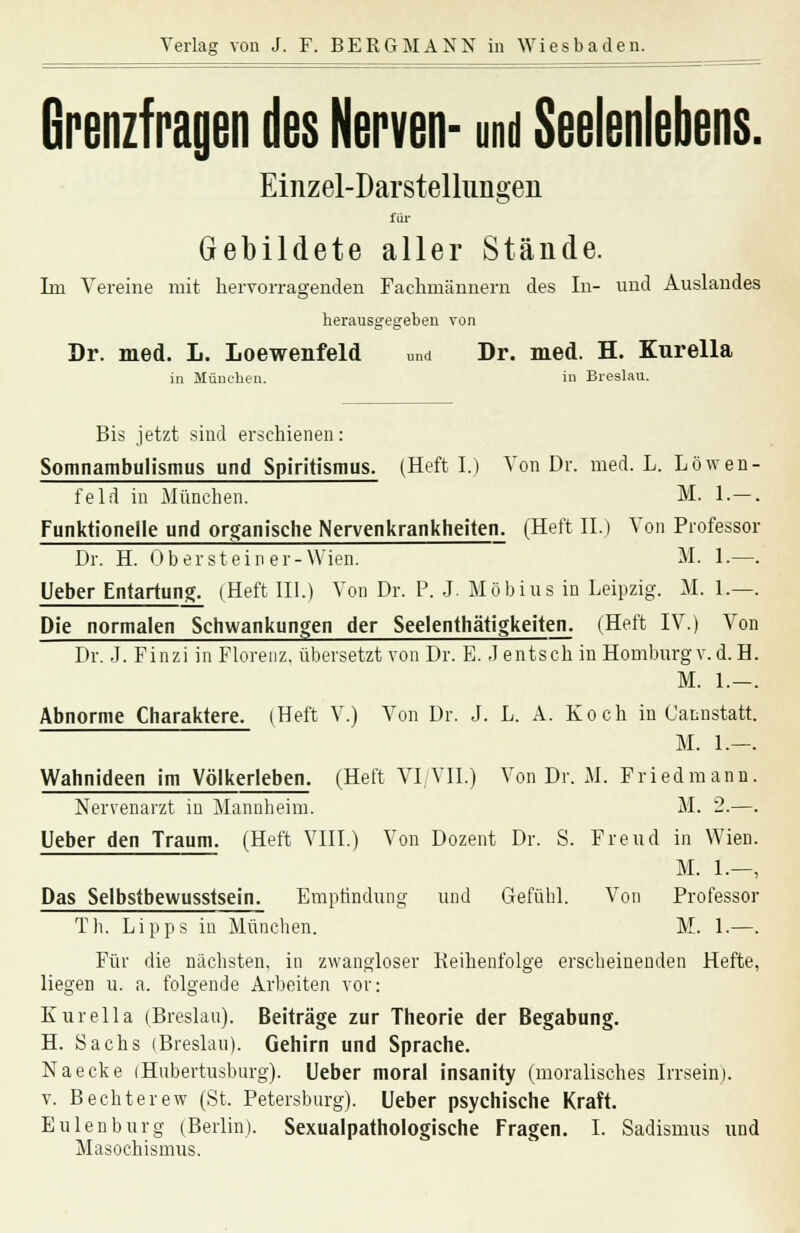 Grenzfragen des Nerven- und Seelenlebens. Einzel-Darstellungen für Gebildete aller Stände. Im Vereine mit hervorragenden Fachmännern des In- und Auslandes herausgegeben von Dr. med. L. Loewenfeld und Dr. med. H. Kurella in München. in Breslau. Bis jetzt sind erschienen: Somnambulismus und Spiritismus. (Heft I.) Von Dr. med. L. Löwen felrl in München. M. 1.— Funktionelle und organische Nervenkrankheiten. (Heft IL) Von Professor Dr. H. Ob er st ein er-Wien. M. 1 — Ueber Entartung. (Heft III.) Von Dr. P. J. Möbius in Leipzig. M. 1.— Die normalen Schwankungen der Seelenthätigkeiten. (Heft IV.) Von Dr. J. Finzi in Florenz, übersetzt von Dr. E. Jentsch in Homburg v.d.H M. 1.— Abnorme Charaktere. (Heft V.) Von Dr. J. L. A. Koch in Cannstatt M. 1.— Wahnideen im Völkerleben. (Heft VI VII.) Von Dr. M. Fried mann Nervenarzt in Mannheim. M. 2.— Ueber den Traum. (Heft VIII.) Von Dozent Dr. S. Freud in Wien M. 1.— Das Selbstbewusstsein. Empfindung und Gefühl. Von Professor Tb. Lipps in München. M. 1. Für die nächsten, in zwangloser Reihenfolge erscheinenden Hefte, liegen u. a. folgende Arbeiten vor: Kurella (Breslau). Beiträge zur Theorie der Begabung. H. Sachs (Breslau). Gehirn und Sprache. Naecke iHubertusbnrg). Ueber moral insanity (moralisches Irrsein). v. Bechterew (St. Petersburg). Ueber psychische Kraft. Eulen bürg (Berlin). Sexualpathologische Fragen. I. Sadismus und Masochismus.