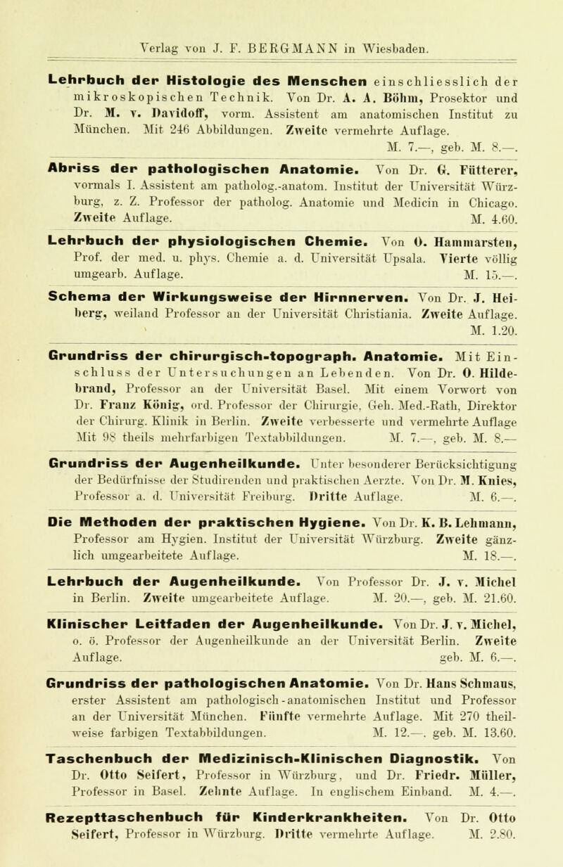 Lehrbuch der Histologie des Menschen einschliesslich der mikroskopischen Technik. Von Dr. A. A. Böhm, Prosektor und Dr. M. v. Davidoff, vorm. Assistent am anatomischen Institut zu München. Mit 246 Abbildungen. Zweite vermehrte Auflage. M. 7.—, geb. M. 8.-. Abriss der pathologischen Anatomie. Von Dr. G. Fütterer, vormals I. Assistent am patholog.-anatom. Institut der Universität Würz- burg, z. Z. Professor der patholog. Anatomie und Medicin in Chicago. Zweite Auflage. M. 4.60. Lehrbuch der physiologischen Chemie. Von 0. Hammarsten, Prof. der med. u. phys. Chemie a. d. Universität Upsala. Tierte völlig umgearb. Auflage. M. 15.—. Schema der Wirkungsweise der Hirnnerven. Von Dr. J. Hei- bergr, weiland Professor an der Universität C'hristiania. Zweite Auflage. M. 1.20. Grundriss der chirurgisch-topograph. Anatomie. Mit Ein- schluss der Untersuchungen an Lebenden. Von Dr. 0. Hilde- brand, Professor an der Universität Basel. Mit einem Vorwort von Dr. Franz König:, ord. Professor der Chirurgie. Geh. Med.-Kath, Direktor der Chirurg. Klinik in Berlin. Zweite verbesserte und vermehrte Auflage Mit 9s theils mehrfarbigen Textabbildungen. M. 7.—. geb. M. 8.— Grundriss der Augenheilkunde. Unter besonderer Berücksichtigung der Bedürfnisse der Studirenden und praktischen Aerzte. Von Dr. M. Knies, Professor a. d. Universität Freiburg. Dritte Auflage. M. 6.—. Die Methoden der praktischen Hygiene. Von Dr. K. B. Lehmann, Professor am Hygien. Institut der Universität Würzburg. Zweite gänz- lich umgearbeitete Auflage. M. 18.—. Lehrbuch der Augenheilkunde. Von Professor Dr. J. y. Michel in Berlin. Zweite umgearbeitete Auflage. M. 20.—. geb. M. 21.60. Klinischer Leitfaden der Augenheilkunde. Von Dr. J. v. Michel, o. ö. Professor der Augenheilkunde an der Universität Berlin. Zweite Auflage. geb. M. 6.—. Grundriss der pathologischen Anatomie. Von Dr. Hans Schmaus, erster Assistent am pathologisch-anatomischen Institut und Professor an der Universität München. Fünfte vermehrte Auflage. Mit 270 theil- weise farbigen Textabbildungen. M. 12.—. geb. M. 13.60. Taschenbuch der Medizinisch-Klinischen Diagnostik. Von Dr. Otto Seifert, Professor in Würzburg. und Dr. Friedr. Müller, Professor in Basel. Zehnte Auflage. In englischem Einband. M. 4.—. Rezepttaschenbuch für Kinderkrankheiten. Von Dr. Otto Seifert, Professor in Würzburg. Dritte vermehrte Auflage. M. 2.80.