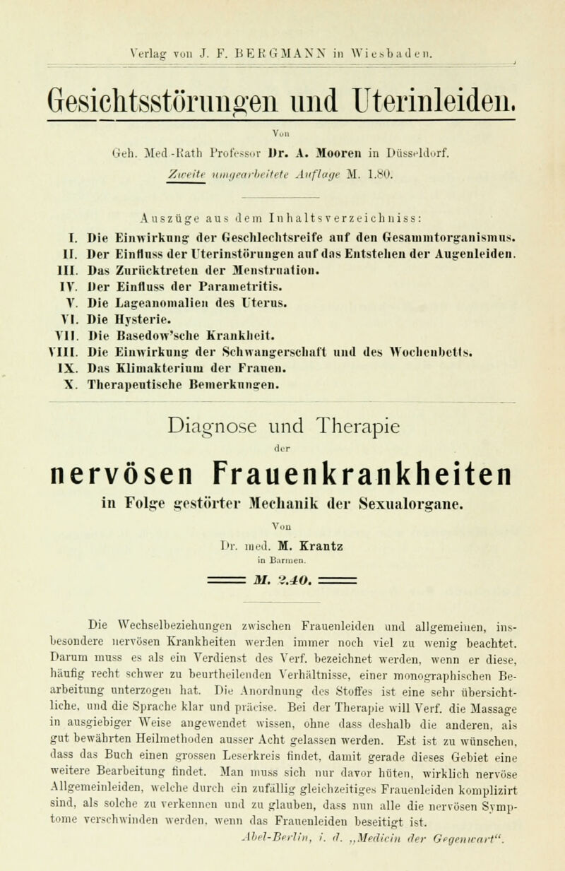 Gesiclitsstürimgen und Uterinleiden. Von Geh. Med.-Rath Professor Dr. A. Mooren in Düsseldorf. Zweite umgearbeitete Auflage M. 1.80.1 Auszüge aus dem Inhaltsverzeichuiss: I. Die Einwirkung der Geschlechtsreife auf den Gesammtorganisinus. II. Der Einfinss der Uterinstöruugen anf das Entstellen der Augenleiden. III. Das Zurücktreten der Menstruation. IV. Der Einfluss der Parametritis. V. Die Lageanomalien des Uterus. VI. Die Hysterie. VII. Die Basedow'sche Krankheit. VIII. Die Einwirkung der Schwangerschaft und des Wochenbetts. IX. Das Klimakterium der Frauen. X. Therapeutische Bemerkungen. Diagnose und Therapie dir nervösen Frauenkrankheiten in Folge gestörter Mechanik der Sexualorgane. Von Dr. med. M. Krantz in Barmen. M. i.iO. Die Wechselbeziehungen zwischen Frauenleiden und allgemeinen, ins- besondere nervösen Krankheiten werden immer noch viel zu wenig beachtet. Darum mnss es als ein Verdienst des Verf. bezeichnet werden, wenn er diese, häufig recht schwer zu beurtheilenden Verhaltnisse, einer monographischen Be- arbeitung unterzogen hat. Die Anordnung des Stoffes ist eine sehr übersicht- liche, und die Sprache klar und präcise. Bei der Therapie will Verf. die Massage in ausgiebiger Weise angewendet wissen, ohne dass deshalb die anderen, ais gut bewährten Heilmethoden ausser Acht gelassen werden. Est ist zu wünschen, dass das Buch einen grossen Leserkreis findet, damit gerade dieses Gebiet eine weitere Bearbeitung findet. Man muss sich nur davor hüten, wirklich nervöse Allgemeinleiden, welche durch ein zufällig gleichzeitiges Frauenleiden komplizirt sind, als solche zu verkennen und zu glauben, dass nun alle die nervösen Symp- tome verschwinden werden, wenn das Frauenleiden beseitigt ist. Abel-Berlin, i. d. „Medicin der Gegenwart.