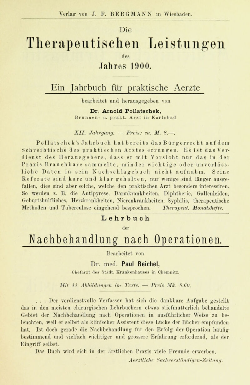 Die Therapeutischen Leistungen des Jahres 1900. Ein Jahrbuch für praktische Aerzte bearbeitet und herausgegeben von Dr. Arnold Pollatschek, Brunnen- u. prakt. Arzt in Karlsbad. XII. Jahrgang. — Preis: ea. M. S.—. Pollatschek's Jahrbuch hatbereits das Bürgerrecht aufdem Schreibtische des praktischen Arztes errungen. Es ist das Ver- dienst des Herausgebers, dass er mit Vorsicht nur das in der Praxis Brauchbare sammelte, minder wichtige oder unverläss- liche Daten in sein Nachschlagebucli nicht aufnahm. Seine Referate sind kurz und klar gehalten, nur wenige sind länger ausge- fallen, dies sind ab'er solche, welche den praktischen Arzt besonders interessiren. So weiden z. B. die Antipyrese, Darmkrankheiten. Diphtherie, Gallenleiden, Geburtshiilfliches, Herzkrankheiten, Nierenkrankheiten, Syphilis, therapeutische Methoden und Tubereulose eingebend besprochen. Therapeut. Monatshefte. Lehrbuch der Nachbehandlung nach Operationen. Bearbeitet von Dr. med. Paul Reichel. Chefarzt des Stadt. Krankenhauses in Chemnitz. Mit ii Abbildungen im Texte. — Preis Mk. 8.60. . . Der verdienstvolle Verfasser hat sich die dankbare Aufgabe gestellt das in den meisten chirurgischen Lehrbüchern etwas stiefmütterlich behandelte Gebiet der Nachbehandlung nach Operationen in ausführlicher Weise zu be- leuchten, weil er selbst als klinischer Assistent diese Lücke der Bücher empfunden hat. Ist doch gerade die Nachbehandlung für den Erfolg der Operation häutig bestimmend und vielfach wichtiger und grössere Erfahrung erfordernd, als der Eingriff selbst. Das Buch wird sich in der ärztlichen Praxis viele Freunde erwerben. AevzÜiche Sachverständigen-Zeitung.