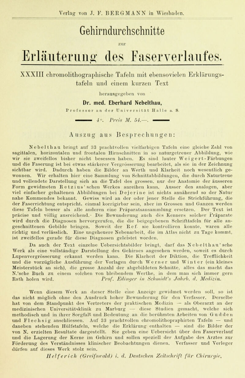 Gehirndurehsehnitte zur Erläuterung- des Faserverlaufes. XXXIII chromolithographische Tafeln mit ebensovielen Erklärungs- tafeln und einem kurzen Text herausgegeben von Dr. med. Eberhard Nebelthau, Professor an der Universität Halle a. S. Auszug aus Besprechungen: Nebelthau bringt auf 33 prachtvollen vielfarbigen Tafeln eine gleiche Zahl von sagittalen, horizontalen und frontalen Hirnschnitten in so naturgetreuer Abbildung, wie wir sie zweifellos bisher nicht besessen haben. Es sind lauter Weigert-Färbungen und die Faserung ist bei etwas stärkerer Vergrösserung bearbeitet, als sie in der Zeichnung sichtbar wird. Dadurch haben die Bilder an Werth und Klarheit noch wesentlich ge- wonnen. Wir erhalten hier eine Sammlung von Schnittabbildungen, die durch Naturtreue und vollendete Darstellung sich an die Tafel des grossen, nur der Anatomie der äusseren Form gewidmeten K etz ius'sehen Werkes anreihen kann. Ausser den analogen, aber viel einfacher gehaltenen Abbildungen bei Dejerine ist nichts annähernd so der Natur nahe Kommendes bekannt. Gewiss wird an der oder jener Stelle die Strichführung, die der Faserrichtung entspricht, einmal korrigirbar sein, aber im Grossen und Ganzen werden diese Tafeln besser als alle anderen eine Präparatsansammlung ersetzen. Der Text ist präcise und völlig ausreichend.- Die Bewunderung auch des Kenners solcher Präparate wird durch die Diagnosen hervorgerufen, die die beigegebenen Schrifttafeln für alle an- geschnittenen Gebilde bringen. Soweit der lief. 9ie kontrolliren konnte, waren alle richtig und verlässlich. Eine ungeheuere Nebenarbeit, die im Atlas nicht zu Tage kommt, ist zweifellos gerade für diese Diagnosen geleistet worden. Da auch der Text einzelne Uebersichtsbilder bringt, darf das Neb elthau'sehe Werk als eine vollständige Darstellung des Gehirnes angesehen werden, soweit es durch Lupenvergrösserung erkannt werden kann. Die Klarheit der Diktion, die Trefflichkeit und die vorzügliche Ausführung der Vorlagen durch Werner und Winter (ein kleines Meisterstück an sich), die grosse Anzahl der abgebildeten Schnitte, alles das macht das N.'sche Buch zu einem solchen von bleibendem Werthe, in dem man sich immer gern Bnth holen wird. Prof. Edinger in Schmidt's Jahrb. d. Medizin. Wenn diesem Werk an dieser Stelle eine Anzeige gewidmet werden soll, so ist das nicht möglieh ohne den Ausdruck hoher Bewunderung für den Verfasser. Derselbe hat von dem Standpunkt des Vertreters der praktischen Medizin — als Oberarzt an der medizinischen Universitätsklinik zu Marburg — diese Studien gemacht, welche sich methodisch und in ihrer Sorgfalt und Bedeutung an die berühmten Arbeiten von Gudden und Flechsig anschliessen. Auf 33 prachtvollen ehromolithopraphirten Tafeln — und daneben stehenden Hülfstafeln, welche die Erklärung enthalten — sind die Bilder der von N. erzielten Besultate dargestellt. Sie geben eine Uebersicht über den Faserverlanf und die Lagerung der Kerne im Gehirn und sollen speziell der Aufgabe des Arztes zur Förderung des Verständnisses klinischer Beobachtungen dienen. Verfasser und Verleger dürfen auf dieses Werk stolz sein.