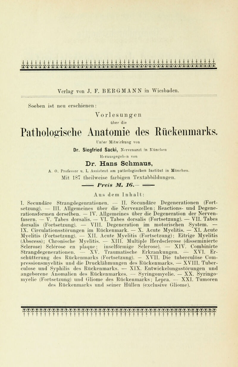 ^i44i^M4^:4gj.yy^£^fci-.^i:S)$^i^iivi?'?^i£^£^£^?,S'Ma) Verlag von J. F. BERGMANN in Wiesbaden. Soeben ist. neu erschienen: Vorlesungen über die Pathologische Anatomie des Rückenmarks. Unter Mitwirkung von Dr. Siegfried Sacki, Nervenarzt in München l[i rausyegoli< n von Dr. Hans Schmaus, A. 0. Professor u. I. Assistent nm pathologischen Institut in München. Mit 187 tbeilweise farbigen Textabbildungen. Preis M. 16. Aus dem Inhalt: I. Secundäre Strangdegenrationen. — II. Secundäre Degenerationen (Fort- setzung). — III. Allgemeines über die Nervenzellen; Reactions- und Degene- rationsformen derselben. — IV. Allgemeines über die Degeneration der Nerven- fasern. — V. Tabes dorsalis. — VI. Tabes dorsalis (Fortsetzung). — VII. Tabes dorsalis (Fortsetzung). — VIII. Degeneration im motorischen System. — IX. Circulationsstörungen im Rückenmark. — X. Acute Myelitis. — XI. Acute Myelitis (Fortsetzung). — XII. Acute Myelitis (Fortsetzung): Eitrige Myelitis (Abscess); Chronische Myelitis. — XIII. Multiple Herdsclerose (disseminierte Sclerose) Sclerose en plaque; inselförmige Sclerose). — XIV. Combinirte Strangdegenerationen. - - XV. Traumatisehe Erkrankungen. — XVI. Er- schütterung des Rückenmarks (Fortsetzung). — XVII. Die tuberculöse Com- pressionsmyelitis und die Drucklähmungen des Rückenmarks. — XVIII. Tuber- culöse und Syphilis des Rückenmarks. — XIX. Entwickelungsstörungen und angeborene Anomalien des Rückenmarkes. — Syringomyelie. — XX. Syringo- myelie (Fortsetzung) und (xliome des Rückenmarks; Lepra. — XXI. Tumoren des Rückenmarks und seiner Hüllen (exclusivc Gliome). T fffffffffffffffffffffffffffffffffffff