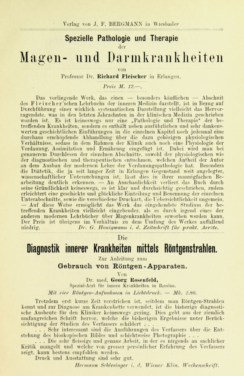 Spezielle Pathologie und Therapie der Magen- und Darmkrankheiten von Professor Dr. Richard Fleischer in Erlangen. Preis M. 12.—. Das vorliegende Werk, das einen — besonders käuflichen — Abschnit des F1 ei seh er'sehen Lelirbuchs der inneren Medizin darstellt, ist in Bezug auf Durchführung einer wirklich systematischen Darstellung vielleicht das Hervor- ragendste, was in den letzten Jahrzehnten in der klinischen Medizin geschrieben worden ist. Es ist keineswegs nur eine „Pathologie und Therapie der be- treffenden Krankheiten, sondern es enthält neben ausführlichen und sehr dankens- werten geschichtlichen Einführungen in die einzelnen Kapitel noch jedesmal eine durchaus erschöpfende Abhandlung über die dazu gehörigen physiologischen Verhältnisse, sodass in dem Rahmen der Klinik auch noch eine Physiologie der Verdauung, Assimilation und Ernährung eingefügt ist. Dabei wird man bei genauerem Durchlesen der einzelnen Abschnitte, sowohl der physiologischen wie der diagnostischen und therapeutischen entnehmen, welchen Antheil der Autor an dem Ausbau der modernen Lehre der Verdauungspathologie hat. Besonders die Diätetik, die ja seit langer Zeit in Erlangen Gegenstand weit angelegter, wissenschaftlicher Untersuchungen ist, lässt dies in ihrer mannigfachen Be- arbeitung deutlich erkennen. — An Anschaulichkeit verliert das Buch durch seine Gründlichkeit keineswegs, es ist klar und durchsichtig geschrieben, zudem erleichtert eine geschickte und glückliche Einteilung und Benennung der einzelnen Unterabschnitte, sowie die verschiedene Druckart, die Uebersichtlichkeit ungemein. — Auf diese Weise ermöglicht das Werk das eingehendste Studium der be- treffenden Krankheiten vielleicht eingehender, als es durch irgend eines der anderen modernen Lehrbücher über Magenkrankheiten erworben werden kann. Der Preis ist übrigens im Verhältnis zu dem Umfang des Werkes auffalleud niedrig. /)/•. G. Honigmann i. d. Zeitschrift für prakt. Aer~te. Die Diagnostik innerer Krankheiten mittels Röntgenstrahlen. Zur Anleitung zum Gebrauch von Röntgen-Apparaten. Von Dr. med. Georg' Kosenfeld, Spezial-Arzt für innere Krankheiten in Breslau. Mit vier Röntgen-Aufnahmen in Lichtdruck. — Mk. J.80. Trotzdem erst kurze Zeit verstrichen ist, seitdem man Eöntgen-Strahlen kennt und zur Diagnose am Krankenbette verwendet, ist die bisherige diagnosti- sche Ausbeute für den Kliniker keineswegs gering. Dies gebt aus der ziemlich umfangreichen Schrift hervor, welche die bisherigen Ergebnisse unter Berück- sichtigung der Studien des Verfassers schildert .... . . . Sehr interessant sind die Ausführungen des Verfassers über die Ent- stehung des bioskopischen Bildes und schichtweise Photographie . . . . . . Die sehr fleissige und genaue Arbeit, in der es nirgends an sachlicher Kritik mangelt und welche von grosser persönlicher Erfahrung des Verfassers zeigt, kann bestens empfohlen werden. Druck und Ausstattung sind sehr gut. Hermann Schlesinger i. d. Wiener Klin. Wvchenschrift.
