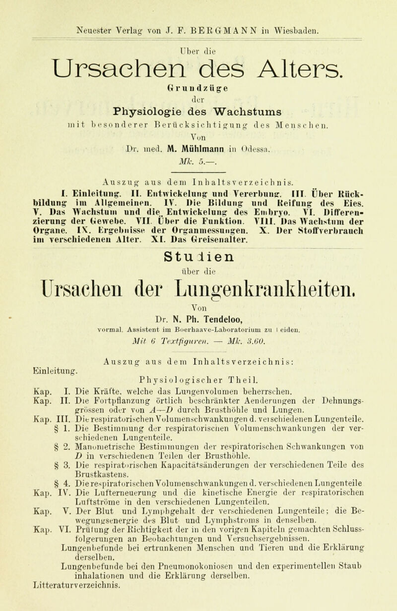 Über die Ursachen des Alters. G r u n d z ü g e der Physiologie des Wachstums mit besonderer Berücksichtigung des Menschen. Von l>r. med. M. Mühlmann in (»dessa. Mk. 5.—. Auszug aus dem Inhaltsverzeichnis. I. Einleitung'. II. Entwickelung und Vererbung. III. Über Rück- bildung im Allgemeinen. IV. Die Bildung und Keifung des Eies. V. Das Wachstum und die. Eiitwickelung des Embryo. VI. Differen- zierung der Gewebe. VII. Über die Funktion. VIII. Das Wachstum der Organe. IX. Ergebnisse der Organmessungen. X. Der Stoffverbrauch im verschiedenen Alter. XI. Das Greisenalter. Stu iien über die Ursachen der Lungenkrankheiten. Von Dr. N. Ph. Tendeloo, vormal. Assistent im Buerhaave-Laboratorium zu I eideu. Mit 6 Textfiguren. — Mk: 3.60. Auszug aus dem Inhaltsverzeichnis: Einleitung. Physiologischer Theil. Kap. I. Die Kräfte, welche das Lungenvolumen beherrschen. Kap. II. Die Fortpflanzung örtlich beschränkter Aenderuugen der Dehnungs- grössen oder von A—D durch Brusthöhle und Lungen. Kap. III. Die respiratorischen Vulumenschwankungen d. veischiedenen Lungenteile. § 1. Die Bestimmung der respiratorischen Volumenschwankungen der ver- schiedenen Lungenteile. § 2. Mannnietrische Bestimmungen der respiratorischen Schwankungen von D in verschiedenen Teilen der Brusthöhle. § 3. Die respiratorischen Kapacitätsänderungen der verschiedenen Teile des Brustkastens. § 4. Die respiratorischen Volumenschwankungen d. verschiedenen Lungenteile Kap. IV. Die Lufterneuerung und die kinetische Energie der respiratorischen Luftströme in den verschiedenen Lungenteilen. Kap. V. Der Blut und Lymphgehalt der verschiedenen Lungenteile; die Be- wegungsenergie des Blut und Lymphstroms in denselben. Kap. VI. Prülung der Richtigkeit der in den vorigen Kapiteln gemachten Schluss- folgerungen an Beobachtungen und Versuchsergebnissen. Lungenbefunde bei ertrunkenen Mensehen und Tieren und die Erklärung derselben. Lungenbefüiide bei den Pneumonokoniosen und den experimentellen Staub inhalationen und die Erklärung derselben. Litteraturv erzeichnis.