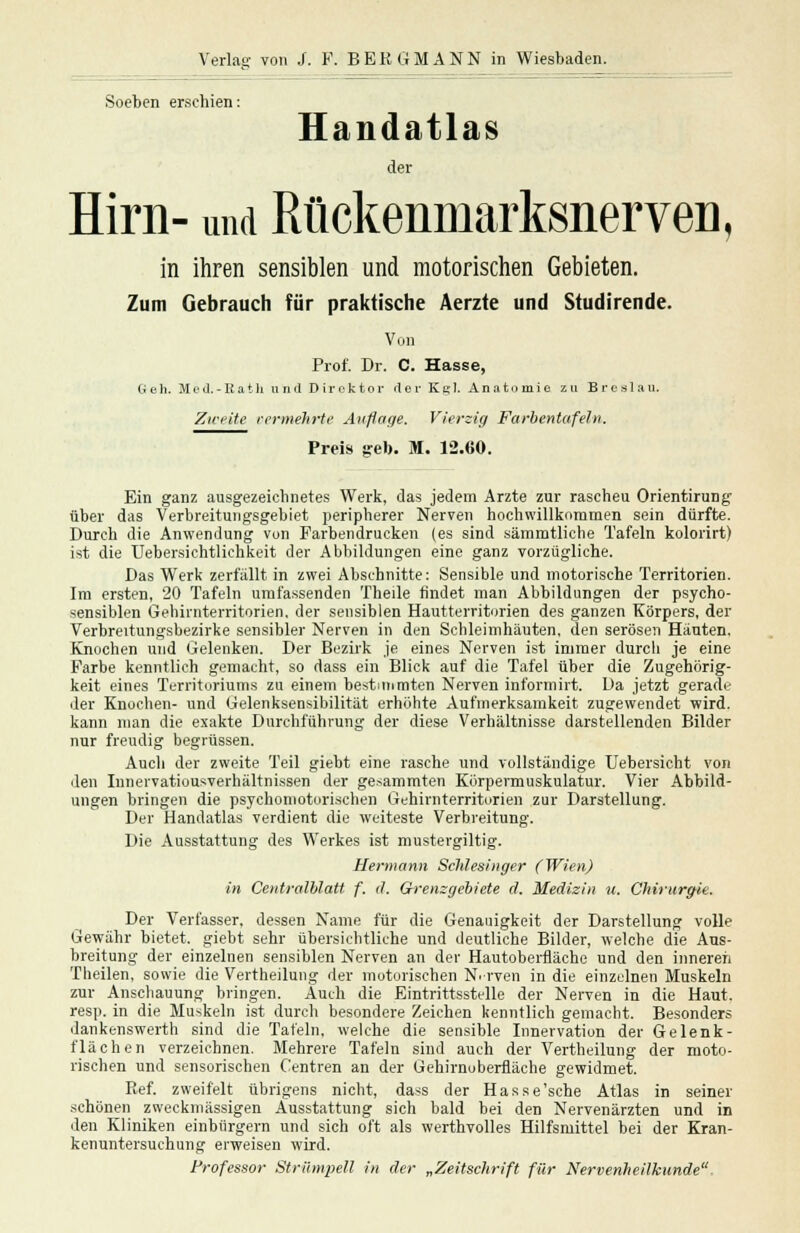 Soeben erschien: Handatlas der Hirn- und RückenmarksnerveD, in ihren sensiblen und motorischen Gebieten. Zum Gebrauch für praktische Aerzte und Studirende. Von Prof. Dr. C. Hasse, Geh. Med.-Rath und Direktor der KrI. Anatomie zu Breslau. Zweite vermehrte Anpfiffe. Vierzig Farbentafeln. Preis geb. M. 12.60. Ein ganz ausgezeichnetes Werk, das jedem Arzte zur rascheu Orientirung über das Verbreitungsgebiet peripherer Nerven hochwillkommen sein dürfte. Durch die Anwendung von Farbendrucken (es sind sämmtliche Tafeln kolorirt) ist die Uebersichtlichkeit der Abbildungen eine ganz vorzügliche. Das Werk zerfällt in zwei Abschnitte: Sensible und motorische Territorien. Im ersten, 20 Tafeln umfassenden Theile findet man Abbildungen der psycho- sensiblen Gehirnterritorien, der sensiblen Hautterritorien des ganzen Körpers, der Verbreitungsbezirke sensibler Nerven in den Schleimhäuten, den serösen Häuten. Knochen und Gelenken. Der Bezirk je eines Nerven ist immer durcli je eine Farbe kenntlich gemacht, so dass ein Blick auf die Tafel über die Zugehörig- keit eines Territoriums zu einem bestimmten Nerven infornrirt. Da jetzt gerade der Knochen- und Gelenksensibilität erhöhte Aufmerksamkeit zugewendet wird, kann man die exakte Durchführung der diese Verhältnisse darstellenden Bilder nur freudig begrüssen. Auch der zweite Teil giebt eine rasche und vollständige TJebersicht von den Innervatiousverhältnissen der gedämmten Körpermuskulatur. Vier Abbild- ungen bringen die psychomotorischen Gehirnterritorien zur Darstellung. Der Handatlas verdient die weiteste Verbreitung. Die Ausstattung des Werkes ist mustergiltig. Hermann Schlesinger (Wien) in Centralblatt f. d. Grenzgebiete cl. Medizin u. Chirurgie. Der Verfasser, dessen Name für die Genauigkeit der Darstellung volle Gewähr bietet, giebt sehr übersichtliche und deutliche Bilder, welche die Aus- breitung der einzelnen sensiblen Nerven an der Hautoberfläche und den inneren Theilen, sowie die Vertheilung der motorischen Nrven in die einzelnen Muskeln zur Anschauung bringen. Auch die Eintrittsstelle der Nerven in die Haut. resp. in die Muskeln ist durch besondere Zeichen kenntlich gemacht. Besonders dankenswerth sind die Tafeln, welche die sensible Innervation der Gelenk- flächen verzeichnen. Mehrere Tafeln sind auch der Vertheilung der moto- rischen und sensorischen Centren an der Uehirnoberfläche gewidmet. Ref. zweifelt übrigens nicht, dass der Hasse'sehe Atlas in seiner schönen zweckmässigen Ausstattung sich bald bei den Nervenärzten und in den Kliniken einbürgern und sich oft als werthvolles Hilfsmittel bei der Kran- kenuntersuchung erweisen wird. Professor Strümpell in der »Zeitschrift für Nervenheilkunde,