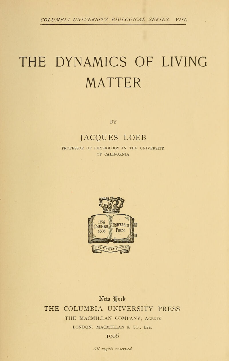 COLUMBIA UNIVERSITY BIOLOGICAL SERIES. VIII. THE DYNAMICS OF LIVING MATTER BY JACQUES LOEB PROFESSOR OF PHYSIOLOGY IN THE UNIVERSITY OF CALIFORNIA Ke&j fgorfe THE COLUMBIA UNIVERSITY PRESS THE MACMILLAN COMPANY, Agents LONDON: MACMILLAN & CO., Ltd. 1906 All rights reserved