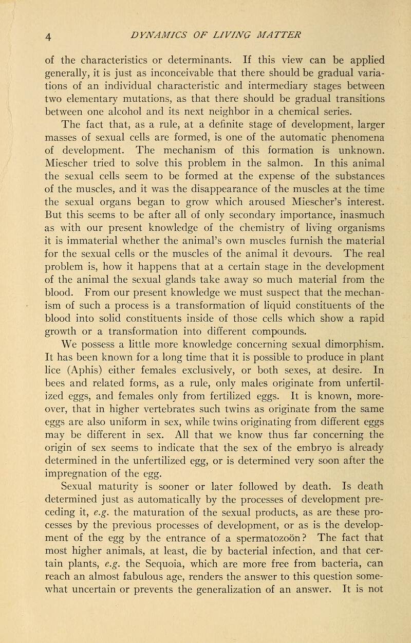 of the characteristics or determinants. If this view can be applied generally, it is just as inconceivable that there should be gradual varia- tions of an individual characteristic and intermediary stages between two elementary mutations, as that there should be gradual transitions between one alcohol and its next neighbor in a chemical series. The fact that, as a rule, at a definite stage of development, larger masses of sexual cells are formed, is one of the automatic phenomena of development. The mechanism of this formation is unknown. Miescher tried to solve this problem in the salmon. In this animal the sexual cells seem to be formed at the expense of the substances of the muscles, and it was the disappearance of the muscles at the time the sexual organs began to grow which aroused Miescher's interest. But this seems to be after all of only secondary importance, inasmuch as with our present knowledge of the chemistry of living organisms it is immaterial whether the animal's own muscles furnish the material for the sexual cells or the muscles of the animal it devours. The real problem is, how it happens that at a certain stage in the development of the animal the sexual glands take away so much material from the blood. From our present knowledge we must suspect that the mechan- ism of such a process is a transformation of liquid constituents of the blood into solid constituents inside of those cells which show a rapid growth or a transformation into different compounds. We possess a little more knowledge concerning sexual dimorphism. It has been known for a long time that it is possible to produce in plant lice (Aphis) either females exclusively, or both sexes, at desire. In bees and related forms, as a rule, only males originate from unfertil- ized eggs, and females only from fertilized eggs. It is known, more- over, that in higher vertebrates such twins as originate from the same eggs are also uniform in sex, while twins originating from different eggs may be different in sex. All that we know thus far concerning the origin of sex seems to indicate that the sex of the embryo is already determined in the unfertilized egg, or is determined very soon after the impregnation of the egg. Sexual maturity is sooner or later followed by death. Is death determined just as automatically by the processes of development pre- ceding it, e.g. the maturation of the sexual products, as are these pro- cesses by the previous processes of development, or as is the develop- ment of the egg by the entrance of a spermatozoon? The fact that most higher animals, at least, die by bacterial infection, and that cer- tain plants, e.g. the Sequoia, which are more free from bacteria, can reach an almost fabulous age, renders the answer to this question some- what uncertain or prevents the generalization of an answer. It is not