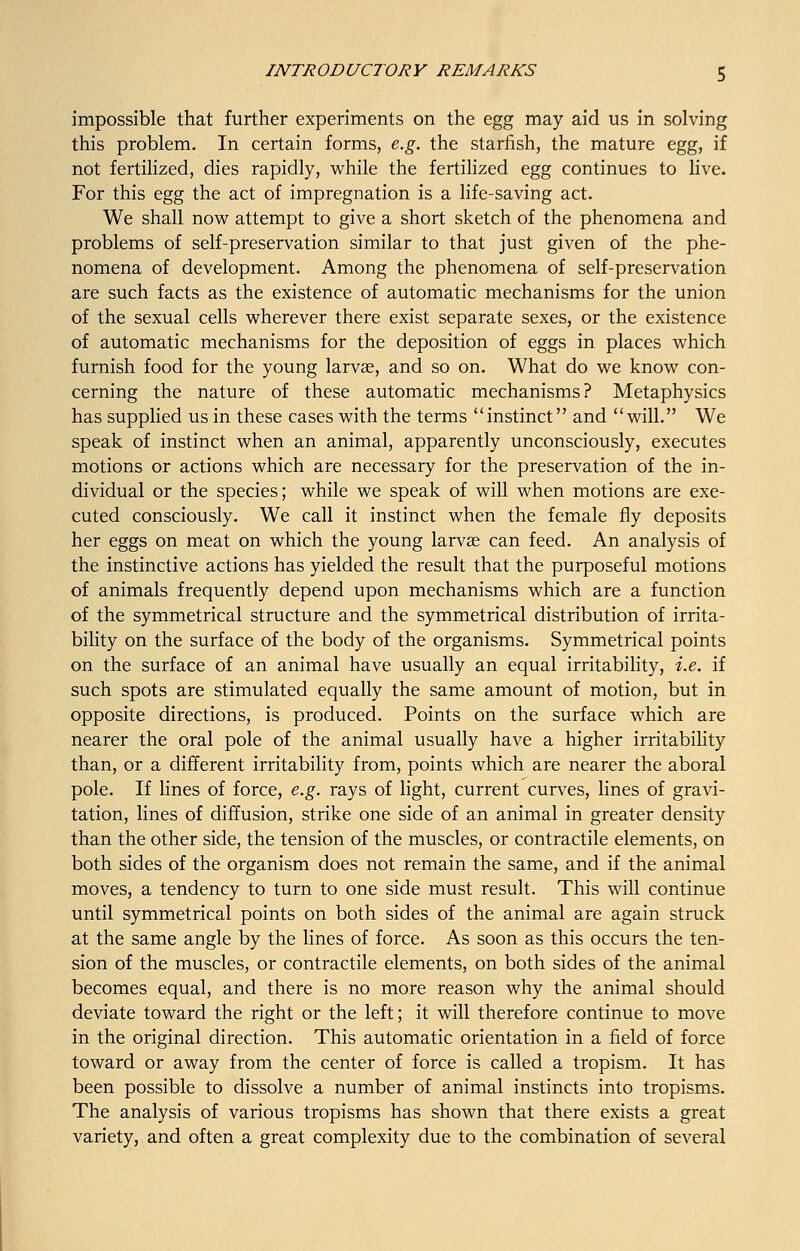 impossible that further experiments on the egg may aid us in solving this problem. In certain forms, e.g. the starfish, the mature egg, if not fertilized, dies rapidly, while the fertilized egg continues to live. For this egg the act of impregnation is a life-saving act. We shall now attempt to give a short sketch of the phenomena and problems of self-preservation similar to that just given of the phe- nomena of development. Among the phenomena of self-preservation are such facts as the existence of automatic mechanisms for the union of the sexual cells wherever there exist separate sexes, or the existence of automatic mechanisms for the deposition of eggs in places which furnish food for the young larvae, and so on. What do we know con- cerning the nature of these automatic mechanisms? Metaphysics has supplied us in these cases with the terms ''instinct and will. We speak of instinct when an animal, apparently unconsciously, executes motions or actions which are necessary for the preservation of the in- dividual or the species; while we speak of will when motions are exe- cuted consciously. We call it instinct when the female fly deposits her eggs on meat on which the young larvae can feed. An analysis of the instinctive actions has yielded the result that the purposeful motions of animals frequently depend upon mechanisms which are a function of the symmetrical structure and the symmetrical distribution of irrita- bility on the surface of the body of the organisms. Symmetrical points on the surface of an animal have usually an equal irritability, i.e. if such spots are stimulated equally the same amount of motion, but in opposite directions, is produced. Points on the surface which are nearer the oral pole of the animal usually have a higher irritability than, or a different irritability from, points which are nearer the aboral pole. If lines of force, e.g. rays of light, current curves, lines of gravi- tation, lines of diffusion, strike one side of an animal in greater density than the other side, the tension of the muscles, or contractile elements, on both sides of the organism does not remain the same, and if the animal moves, a tendency to turn to one side must result. This will continue until symmetrical points on both sides of the animal are again struck at the same angle by the lines of force. As soon as this occurs the ten- sion of the muscles, or contractile elements, on both sides of the animal becomes equal, and there is no more reason why the animal should deviate toward the right or the left; it will therefore continue to move in the original direction. This automatic orientation in a field of force toward or away from the center of force is called a tropism. It has been possible to dissolve a number of animal instincts into tropisms. The analysis of various tropisms has shown that there exists a great variety, and often a great complexity due to the combination of several