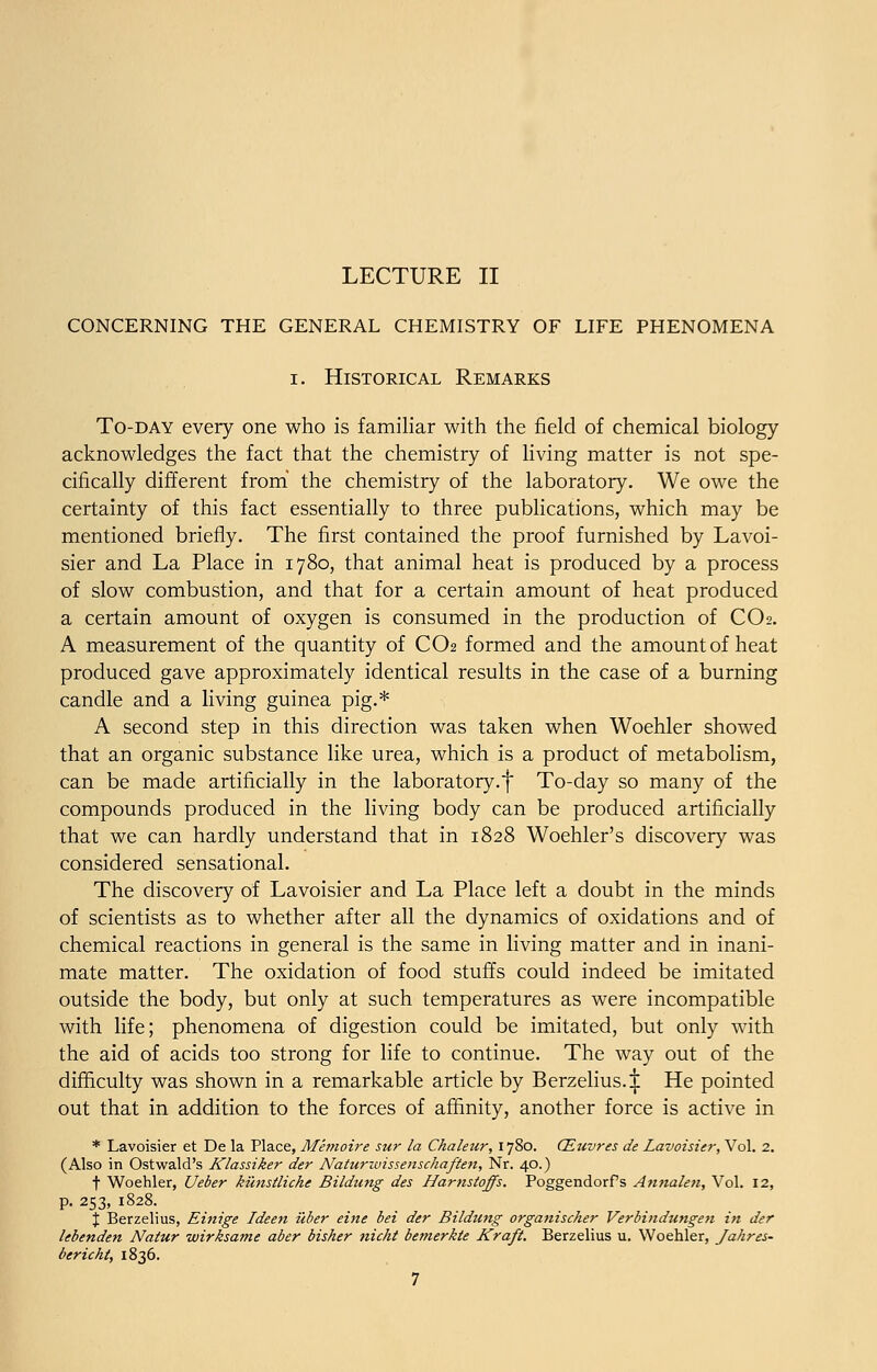 CONCERNING THE GENERAL CHEMISTRY OF LIFE PHENOMENA i. Historical Remarks To-day every one who is familiar with the field of chemical biology acknowledges the fact that the chemistry of living matter is not spe- cifically different from the chemistry of the laboratory. We owe the certainty of this fact essentially to three publications, which may be mentioned briefly. The first contained the proof furnished by Lavoi- sier and La Place in 1780, that animal heat is produced by a process of slow combustion, and that for a certain amount of heat produced a certain amount of oxygen is consumed in the production of CO2. A measurement of the quantity of CO2 formed and the amount of heat produced gave approximately identical results in the case of a burning candle and a living guinea pig.* A second step in this direction was taken when Woehler showed that an organic substance like urea, which is a product of metabolism, can be made artificially in the laboratory.f To-day so many of the compounds produced in the living body can be produced artificially that we can hardly understand that in 1828 Woehler's discovery was considered sensational. The discovery of Lavoisier and La Place left a doubt in the minds of scientists as to whether after all the dynamics of oxidations and of chemical reactions in general is the same in living matter and in inani- mate matter. The oxidation of food stuffs could indeed be imitated outside the body, but only at such temperatures as were incompatible with life; phenomena of digestion could be imitated, but only with the aid of acids too strong for life to continue. The way out of the difficulty was shown in a remarkable article by Berzelius. £ He pointed out that in addition to the forces of affinity, another force is active in * Lavoisier et De la Place, Memoire sur la Chaleiir, 1780. CEuvres de Lavoisier, Vol. 2. (Also in Ostwald's Klassiker der Naturwissenschaften, Nr. 40.) t Woehler, Ueber kunstliche Bildung des Harnstoffs. Poggendorfs Annalen, Vol. 12, p. 253, 1828. % Berzelius, Einige Ideen uber eine bei der Bildung organischer Verbindungen in der lebenden Natur wirksame aber bisker nicht bemerkte Kraft. Berzelius u. Woehler, Jahres- bericht, 1836.