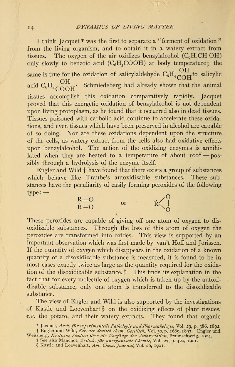 I think Jacquet* was the first to separate a ferment of oxidation  from the living organism, and to obtain it in a watery extract from tissues. The oxygen of the air oxidizes benzylalcohol (C6HSCH OH) only slowly to benzoic acid (C6H5COOH) at body temperature; the OH same is true for the oxidation of salicylaldehyde C6H4r,n-H-to salicylic OH ^U-tl acid C6H4r,nn-H-« Schmiedeberg had already shown that the animal tissues accomplish this oxidation comparatively rapidly. Jacquet proved that this energetic oxidation of benzylalcohol is not dependent upon living protoplasm, as he found that it occurred also in dead tissues. Tissues poisoned with carbolic acid continue to accelerate these oxida tions, and even tissues which have been preserved in alcohol are capable of so doing. Nor are these oxidations dependent upon the structure of the cells, as watery extract from the cells also had oxidative effects upon benzylalcohol. The action of the oxidizing enzymes is annihi- lated when they are heated to a temperature of about ioo° — pos- sibly through a hydrolysis of the enzyme itself. Engler and Wild f have found that there exists a group of substances which behave like Traube's autoxidizable substances. These sub- stances have the peculiarity of easily forming peroxides of the following type: — R-O °r <<l These peroxides are capable of giving off one atom of oxygen to dis- oxidizable substances. Through the loss of this atom of oxygen the peroxides are transformed into oxides. This view is supported by an important observation which was first made by van't Hoff and Jorissen. If the quantity of oxygen which disappears in the oxidation of a known quantity of a disoxidizable substance is measured, it is found to be in most cases exactly twice as large as the quantity required for the oxida- tion of the disoxidizable substance. % This finds its explanation in the fact that for every molecule of oxygen which is taken up by the autoxi- dizable substance, only one atom is transferred to the disoxidizable substance. The view of Engler and Wild is also supported by the investigations of Kastle and Loevenhart § on the oxidizing effects of plant tissues, e.g. the potato, and their watery extracts. They found that organic * Jacquet, Arch, fur experimentelle Pathologie undPharmakologie, Vol. 29, p. 386, 1892. t Engler und Wild, Ber. der deutsch. chem. Gesellsch., Vol. 30, p. 1669,1897. Engler und Weissberg, Kritische Studien iiber die Vorg'dnge der Autoxydation, Braunschweig, 1904. \ See also Manchot, Zeitsch. filr anorganische Chemie, Vol. 27, p. 420, 1901. § Kastle and Loevenhart, Am. Chem. fourna/, Vol. 26, 1901.