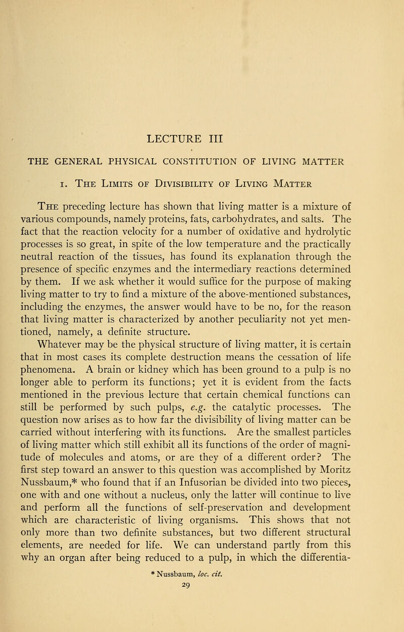 LECTURE III THE GENERAL PHYSICAL CONSTITUTION OF LIVING MATTER i. The Limits of Divisibility of Living Matter The preceding lecture has shown that living matter is a mixture of various compounds, namely proteins, fats, carbohydrates, and salts. The fact that the reaction velocity for a number of oxidative and hydrolytic processes is so great, in spite of the low temperature and the practically neutral reaction of the tissues, has found its explanation through the presence of specific enzymes and the intermediary reactions determined by them. If we ask whether it would suffice for the purpose of making living matter to try to find a mixture of the above-mentioned substances, including the enzymes, the answer would have to be no, for the reason that living matter is characterized by another peculiarity not yet men- tioned, namely, a definite structure. Whatever may be the physical structure of living matter, it is certain that in most cases its complete destruction means the cessation of life phenomena. A brain or kidney which has been ground to a pulp is no longer able to perform its functions; yet it is evident from the facts mentioned in the previous lecture that certain chemical functions can still be performed by such pulps, e.g. the catalytic processes. The question now arises as to how far the divisibility of living matter can be carried without interfering with its functions. Are the smallest particles of living matter which still exhibit all its functions of the order of magni- tude of molecules and atoms, or are they of a different order? The first step toward an answer to this question was accomplished by Moritz Nussbaum,* who found that if an Infusorian be divided into two pieces, one with and one without a nucleus, only the latter will continue to live and perform all the functions of self-preservation and development which are characteristic of living organisms. This shows that not only more than two definite substances, but two different structural elements, are needed for life. We can understand partly from this why an organ after being reduced to a pulp, in which the differentia- * Nussbaum, loc. cit.