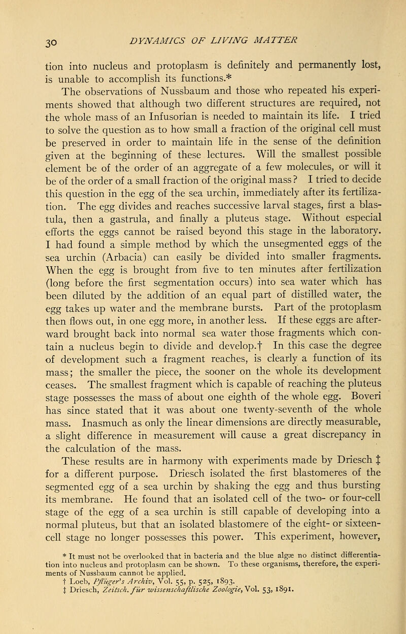 tion into nucleus and protoplasm is definitely and permanently lost, is unable to accomplish its functions.* The observations of Nussbaum and those who repeated his experi- ments showed that although two different structures are required, not the whole mass of an Infusorian is needed to maintain its life. I tried to solve the question as to how small a fraction of the original cell must be preserved in order to maintain life in the sense of the definition given at the beginning of these lectures. Will the smallest possible element be of the order of an aggregate of a few molecules, or will it be of the order of a small fraction of the original mass ? I tried to decide this question in the egg of the sea urchin, immediately after its fertiliza- tion. The egg divides and reaches successive larval stages, first a blas- tula, then a gastrula, and finally a pluteus stage. Without especial efforts the eggs cannot be raised beyond this stage in the laboratory. I had found a simple method by which the unsegmented eggs of the sea urchin (Arbacia) can easily be divided into smaller fragments. When the egg is brought from five to ten minutes after fertilization (long before the first segmentation occurs) into sea water which has been diluted by the addition of an equal part of distilled water, the egg takes up water and the membrane bursts. Part of the protoplasm then flows out, in one egg more, in another less. If these eggs are after- ward brought back into normal sea water those fragments which con- tain a nucleus begin to divide and develop.f In this case the degree of development such a fragment reaches, is clearly a function of its mass; the smaller the piece, the sooner on the whole its development ceases. The smallest fragment which is capable of reaching the pluteus stage possesses the mass of about one eighth of the whole egg. Boveri has since stated that it was about one twenty-seventh of the whole mass. Inasmuch as only the linear dimensions are directly measurable, a slight difference in measurement will cause a great discrepancy in the calculation of the mass. These results are in harmony with experiments made by Driesch % for a different purpose. Driesch isolated the first blastomeres of the segmented egg of a sea urchin by shaking the egg and thus bursting its membrane. He found that an isolated cell of the two- or four-cell stage of the egg of a sea urchin is still capable of developing into a normal pluteus, but that an isolated blastomere of the eight- or sixteen- cell stage no longer possesses this power. This experiment, however, * It must not be overlooked that in bacteria and the blue algse no distinct differentia- tion into nucleus and protoplasm can be shown. To these organisms, therefore, the experi- ments of Nussbaum cannot be applied. t Loeb, Pfl'uger's Archiv, Vol. 55, p. 525, 1893. % Driesch, Zeitsch. fur wissenschaftlische Zoologie,Vo\. 53, 1891.