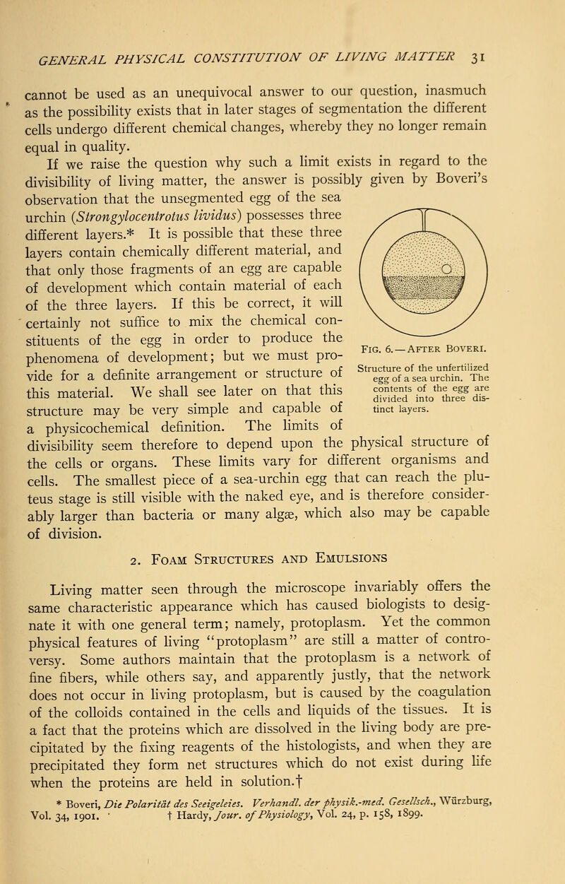 cannot be used as an unequivocal answer to our question, inasmuch as the possibility exists that in later stages of segmentation the different cells undergo different chemical changes, whereby they no longer remain equal in quality. If we raise the question why such a limit exists in regard to the divisibility of living matter, the answer is possibly given by Boveri's observation that the unsegmented egg of the sea urchin (Strongylocentrotus lividus) possesses three different layers* It is possible that these three layers contain chemically different material, and that only those fragments of an egg are capable of development which contain material of each of the three layers. If this be correct, it will certainly not suffice to mix the chemical con- stituents of the egg in order to produce the - , 7 i_ 4 Fig. 6. —After Boveri. phenomena of development; but we must pro- vide for a definite arrangement or structure of ^py^^t this material. We shall see later on that this %%£ ZL**S £■ structure may be very simple and capable of tinct layers. a physicochemical definition. The limits of divisibility seem therefore to depend upon the physical structure of the cells or organs. These limits vary for different organisms and cells. The smallest piece of a sea-urchin egg that can reach the plu- teus stage is still visible with the naked eye, and is therefore consider- ably larger than bacteria or many algae, which also may be capable of division. 2. Foam Structures and Emulsions Living matter seen through the microscope invariably offers the same characteristic appearance which has caused biologists to desig- nate it with one general term; namely, protoplasm. Yet the common physical features of living protoplasm are still a matter of contro- versy. Some authors maintain that the protoplasm is a network of fine fibers, while others say, and apparently justly, that the network does not occur in living protoplasm, but is caused by the coagulation of the colloids contained in the cells and liquids of the tissues. It is a fact that the proteins which are dissolved in the living body are pre- cipitated by the fixing reagents of the histologists, and when they are precipitated they form net structures which do not exist during life when the proteins are held in solution, f * Boveri, Die Polaritat des Seeigeleies. Verhandl. der physik.-med. Gesdhch., Wurzburg, Vol. 34, 1901. ' t Hardy, Jour, of Physiology, Vol. 24, p. 158, 1899.