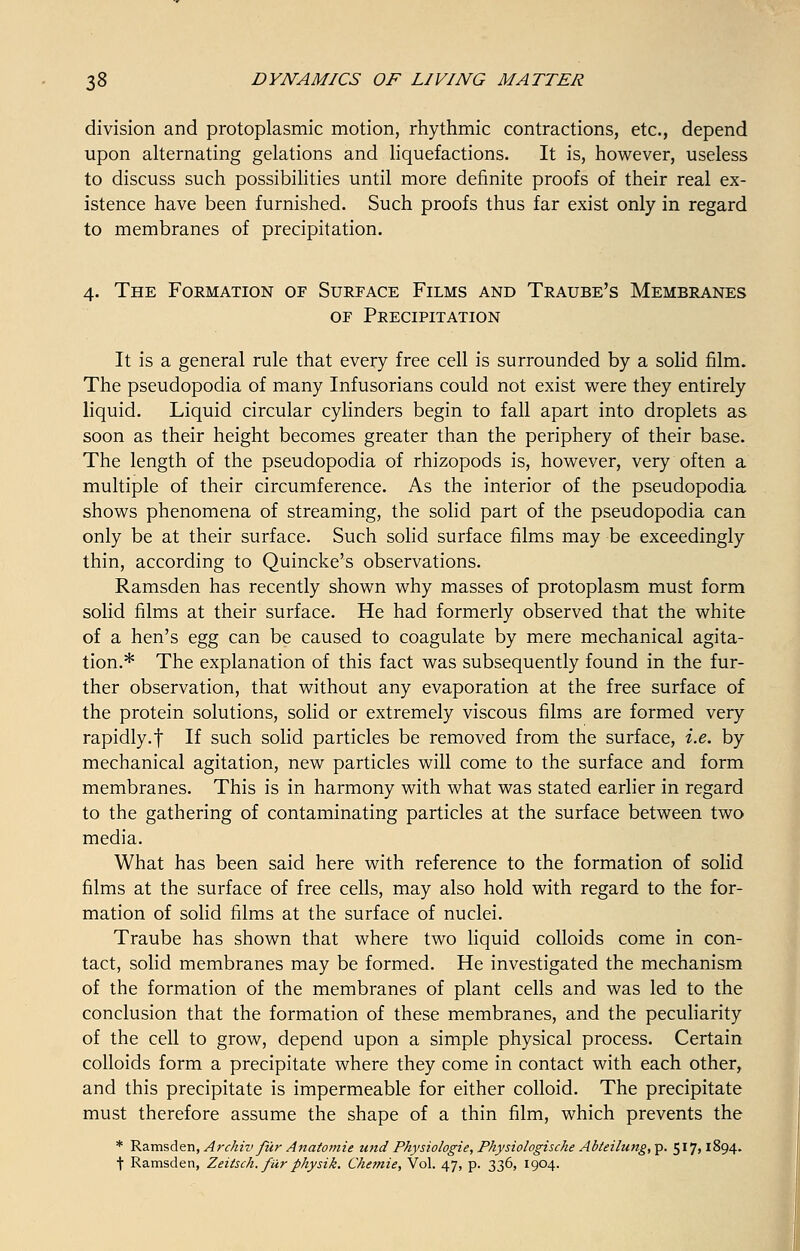 division and protoplasmic motion, rhythmic contractions, etc., depend upon alternating gelations and liquefactions. It is, however, useless to discuss such possibilities until more definite proofs of their real ex- istence have been furnished. Such proofs thus far exist only in regard to membranes of precipitation. 4. The Formation of Surface Films and Traube's Membranes of Precipitation It is a general rule that every free cell is surrounded by a solid film. The pseudopodia of many Infusorians could not exist were they entirely liquid. Liquid circular cylinders begin to fall apart into droplets as soon as their height becomes greater than the periphery of their base. The length of the pseudopodia of rhizopods is, however, very often a multiple of their circumference. As the interior of the pseudopodia shows phenomena of streaming, the solid part of the pseudopodia can only be at their surface. Such solid surface films may be exceedingly thin, according to Quincke's observations. Ramsden has recently shown why masses of protoplasm must form solid films at their surface. He had formerly observed that the white of a hen's egg can be caused to coagulate by mere mechanical agita- tion.* The explanation of this fact was subsequently found in the fur- ther observation, that without any evaporation at the free surface of the protein solutions, solid or extremely viscous films are formed very rapidly.t If such solid particles be removed from the surface, i.e. by mechanical agitation, new particles will come to the surface and form membranes. This is in harmony with what was stated earlier in regard to the gathering of contaminating particles at the surface between two media. What has been said here with reference to the formation of solid films at the surface of free cells, may also hold with regard to the for- mation of solid films at the surface of nuclei. Traube has shown that where two liquid colloids come in con- tact, solid membranes may be formed. He investigated the mechanism of the formation of the membranes of plant cells and was led to the conclusion that the formation of these membranes, and the peculiarity of the cell to grow, depend upon a simple physical process. Certain colloids form a precipitate where they come in contact with each other, and this precipitate is impermeable for either colloid. The precipitate must therefore assume the shape of a thin film, which prevents the * Ramsden, Archiv fur Anatomie und Physiologie, Physiologische Abteilung, p. 517,1894. t Ramsden, Zeitsch. fur physik. Ckemie, Vol. 47, p. 336, 1904.
