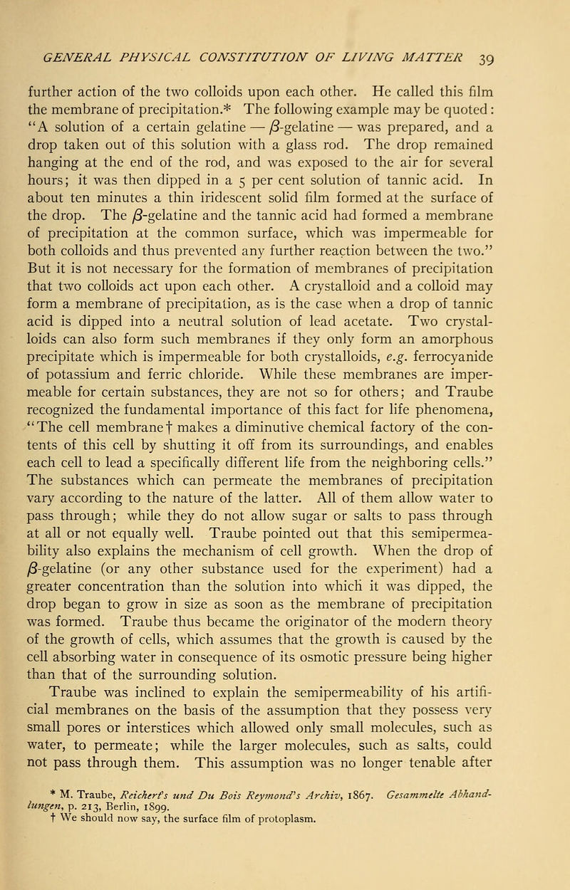 further action of the two colloids upon each other. He called this film the membrane of precipitation.* The following example may be quoted: A solution of a certain gelatine—• /3-gelatine— was prepared, and a drop taken out of this solution with a glass rod. The drop remained hanging at the end of the rod, and was exposed to the air for several hours; it was then dipped in a 5 per cent solution of tannic acid. In about ten minutes a thin iridescent solid film formed at the surface of the drop. The /3-gelatine and the tannic acid had formed a membrane of precipitation at the common surface, which was impermeable for both colloids and thus prevented any further reaction between the two. But it is not necessary for the formation of membranes of precipitation that two colloids act upon each other. A crystalloid and a colloid may form a membrane of precipitation, as is the case when a drop of tannic acid is dipped into a neutral solution of lead acetate. Two crystal- loids can also form such membranes if they only form an amorphous precipitate which is impermeable for both crystalloids, e.g. ferrocyanide of potassium and ferric chloride. While these membranes are imper- meable for certain substances, they are not so for others; and Traube recognized the fundamental importance of this fact for life phenomena, The cell membrane! makes a diminutive chemical factory of the con- tents of this cell by shutting it off from its surroundings, and enables each cell to lead a specifically different life from the neighboring cells. The substances which can permeate the membranes of precipitation vary according to the nature of the latter. All of them allow water to pass through; while they do not allow sugar or salts to pass through at all or not equally well. Traube pointed out that this semipermea- bility also explains the mechanism of cell growth. When the drop of /3-gelatine (or any other substance used for the experiment) had a greater concentration than the solution into which it was dipped, the drop began to grow in size as soon as the membrane of precipitation was formed. Traube thus became the originator of the modern theory of the growth of cells, which assumes that the growth is caused by the cell absorbing water in consequence of its osmotic pressure being higher than that of the surrounding solution. Traube was inclined to explain the semipermeability of his artifi- cial membranes on the basis of the assumption that they possess very small pores or interstices which allowed only small molecules, such as water, to permeate; while the larger molecules, such as salts, could not pass through them. This assumption was no longer tenable after * M. Traube, Reicherfs und Du Bois Raymond's Archiv, 1867. Gesammclte Abhand- lungen, p. 213, Berlin, 1899. t We should now say, the surface film of protoplasm.