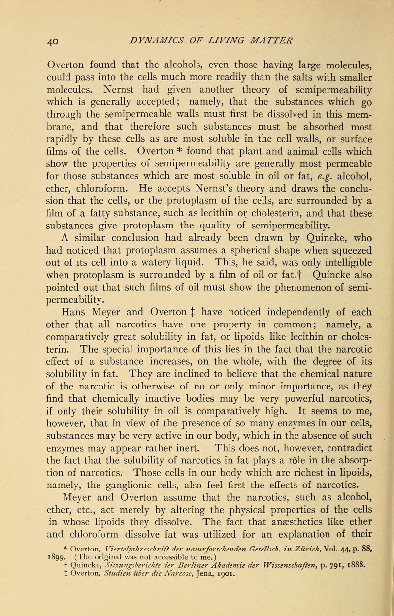 Overton found that the alcohols, even those having large molecules, could pass into the cells much more readily than the salts with smaller molecules. Nernst had given another theory of semipermeability which is generally accepted; namely, that the substances which go through the semipermeable walls must first be dissolved in this mem- brane, and that therefore such substances must be absorbed most rapidly by these cells as are most soluble in the cell walls, or surface films of the cells. Overton * found that plant and animal cells which show the properties of semipermeability are generally most permeable for those substances which are most soluble in oil or fat, e.g. alcohol, ether, chloroform. He accepts Nernst's theory and draws the conclu- sion that the cells, or the protoplasm of the cells, are surrounded by a film of a fatty substance, such as lecithin or cholesterin, and that these substances give protoplasm the quality of semipermeability. A similar conclusion had already been drawn by Quincke, who had noticed that protoplasm assumes a spherical shape when squeezed out of its cell into a watery liquid. This, he said, was only intelligible when protoplasm is surrounded by a film of oil or fat.f Quincke also pointed out that such films of oil must show the phenomenon of semi- permeability. Hans Meyer and Overton % have noticed independently of each other that all narcotics have one property in common; namely, a comparatively great solubility in fat, or lipoids like lecithin or choles- terin. The special importance of this lies in the fact that the narcotic effect of a substance increases, on the whole, with the degree of its solubility in fat. They are inclined to believe that the chemical nature of the narcotic is otherwise of no or only minor importance, as they find that chemically inactive bodies may be very powerful narcotics, if only their solubility in oil is comparatively high. It seems to me, however, that in view of the presence of so many enzymes in our cells, substances may be very active in our body, which in the absence of such enzymes may appear rather inert. This does not, however, contradict the fact that the solubility of narcotics in fat plays a role in the absorp- tion of narcotics. Those cells in our body which are richest in lipoids, namely, the ganglionic cells, also feel first the effects of narcotics. Meyer and Overton assume that the narcotics, such as alcohol, ether, etc., act merely by altering the physical properties of the cells in whose lipoids they dissolve. The fact that anaesthetics like ether and chloroform dissolve fat was utilized for an explanation of their * Overton, Vierteljahreschrift der naturforschenden Gesellsch. in Zurich, Vol. 44, p. 88, 1899. (The original was not accessible to me.) f Quincke, Sitzungsberichte der Berliner Akadetnie der JVissenschaften, p. 79*> 1888. % Overton, Studien iiber die Narcose, Jena, 1901.