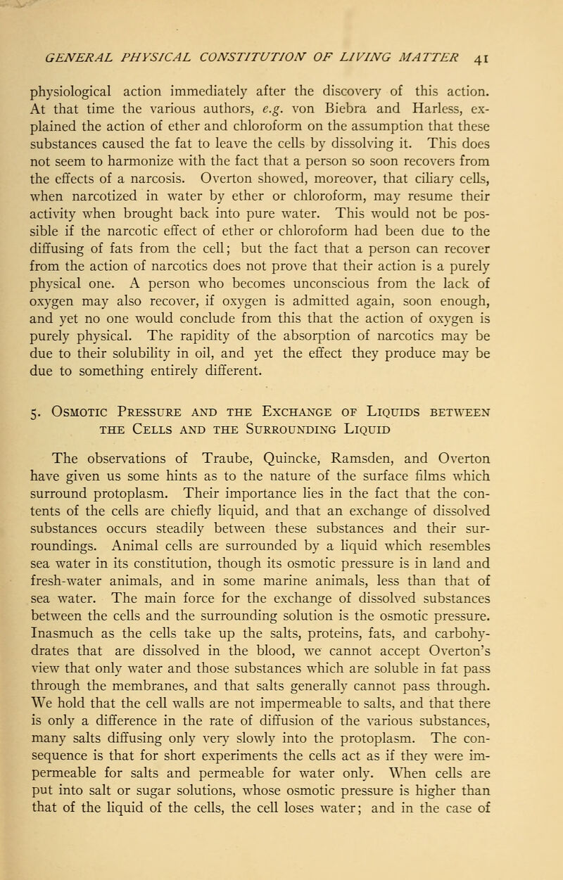 physiological action immediately after the discovery of this action. At that time the various authors, e.g. von Biebra and Harless, ex- plained the action of ether and chloroform on the assumption that these substances caused the fat to leave the cells by dissolving it. This does not seem to harmonize with the fact that a person so soon recovers from the effects of a narcosis. Overton showed, moreover, that ciliary cells, when narcotized in water by ether or chloroform, may resume their activity when brought back into pure water. This would not be pos- sible if the narcotic effect of ether or chloroform had been due to the diffusing of fats from the cell; but the fact that a person can recover from the action of narcotics does not prove that their action is a purely physical one. A person who becomes unconscious from the lack of oxygen may also recover, if oxygen is admitted again, soon enough, and yet no one would conclude from this that the action of oxygen is purely physical. The rapidity of the absorption of narcotics may be due to their solubility in oil, and yet the effect they produce may be due to something entirely different. 5. Osmotic Pressure and the Exchange of Liquids between the Cells and the Surrounding Liquid The observations of Traube, Quincke, Ramsden, and Overton have given us some hints as to the nature of the surface films which surround protoplasm. Their importance lies in the fact that the con- tents of the cells are chiefly liquid, and that an exchange of dissolved substances occurs steadily between these substances and their sur- roundings. Animal cells are surrounded by a liquid which resembles sea water in its constitution, though its osmotic pressure is in land and fresh-water animals, and in some marine animals, less than that of sea water. The main force for the exchange of dissolved substances between the cells and the surrounding solution is the osmotic pressure. Inasmuch as the cells take up the salts, proteins, fats, and carbohy- drates that are dissolved in the blood, we cannot accept Overton's view that only water and those substances which are soluble in fat pass through the membranes, and that salts generally cannot pass through. We hold that the cell walls are not impermeable to salts, and that there is only a difference in the rate of diffusion of the various substances, many salts diffusing only very slowly into the protoplasm. The con- sequence is that for short experiments the cells act as if they were im- permeable for salts and permeable for water only. When cells are put into salt or sugar solutions, whose osmotic pressure is higher than that of the liquid of the cells, the cell loses water; and in the case of