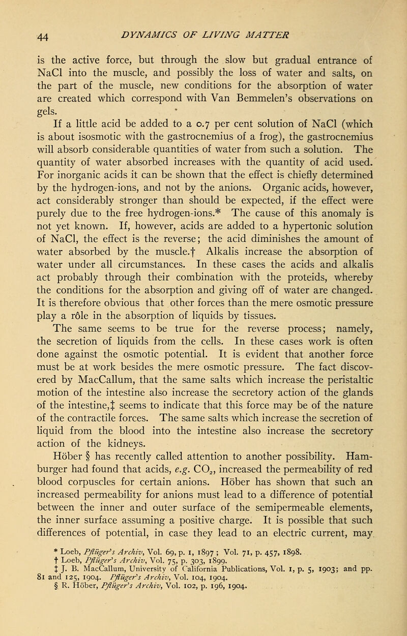 is the active force, but through the slow but gradual entrance of NaCl into the muscle, and possibly the loss of water and salts, on the part of the muscle, new conditions for the absorption of water are created which correspond with Van Bemmelen's observations on gels. If a little acid be added to a 0.7 per cent solution of NaCl (which is about isosmotic with the gastrocnemius of a frog), the gastrocnemius will absorb considerable quantities of water from such a solution. The quantity of water absorbed increases with the quantity of acid used. For inorganic acids it can be shown that the effect is chiefly determined by the hydrogen-ions, and not by the anions. Organic acids, however, act considerably stronger than should be expected, if the effect were purely due to the free hydrogen-ions.* The cause of this anomaly is not yet known. If, however, acids are added to a hypertonic solution of NaCl, the effect is the reverse; the acid diminishes the amount of water absorbed by the muscle.f Alkalis increase the absorption of water under all circumstances. In these cases the acids and alkalis act probably through their combination with the proteids, whereby the conditions for the absorption and giving off of water are changed. It is therefore obvious that other forces than the mere osmotic pressure play a role in the absorption of liquids by tissues. The same seems to be true for the reverse process; namely, the secretion of liquids from the cells. In these cases work is often done against the osmotic potential. It is evident that another force must be at work besides the mere osmotic pressure. The fact discov- ered by MacCallum, that the same salts which increase the peristaltic motion of the intestine also increase the secretory action of the glands of the intestine, % seems to indicate that this force may be of the nature of the contractile forces. The same salts which increase the secretion of liquid from the blood into the intestine also increase the secretory action of the kidneys. Hober § has recently called attention to another possibility. Ham- burger had found that acids, e.g. C02, increased the permeability of red blood corpuscles for certain anions. Hober has shown that such an increased permeability for anions must lead to a difference of potential between the inner and outer surface of the semipermeable elements, the inner surface assuming a positive charge. It is possible that such differences of potential, in case they lead to an electric current, may * Loeb, Pfluger's Archiv, Vol. 69, p. 1, 1897 '■> Vol. 71, p. 457, 1898. f Loeb, Pfluger's Archiv, Vol. 75, p. 303, 1899. % J. B. MacCallum, University of California Publications, Vol. I, p. 5, 1903; and pp. 81 and 125, 1904. Pfluger's Archiv, Vol. 104, 1904. § R. Hober, Pfluger's Archiv, Vol. 102, p. 196, 1904.