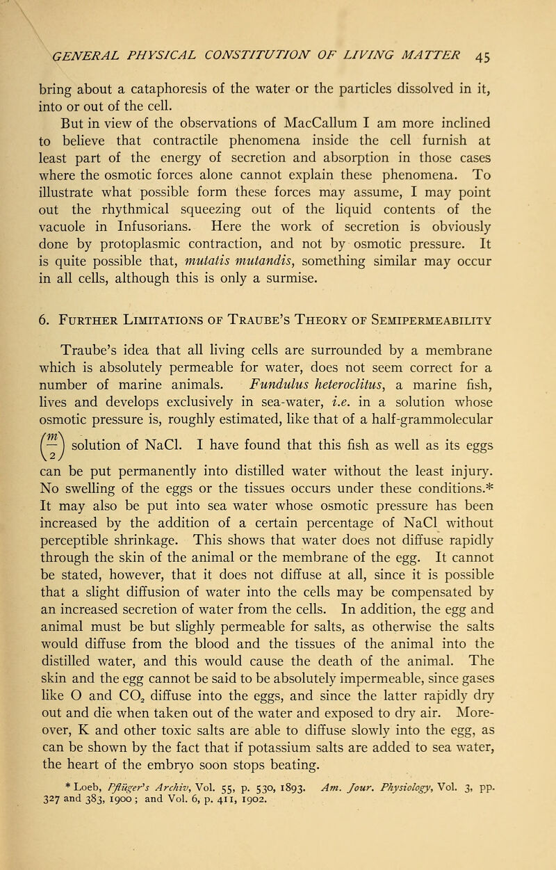 bring about a cataphoresis of the water or the particles dissolved in it, into or out of the cell. But in view of the observations of MacCallum I am more inclined to believe that contractile phenomena inside the cell furnish at least part of the energy of secretion and absorption in those cases where the osmotic forces alone cannot explain these phenomena. To illustrate what possible form these forces may assume, I may point out the rhythmical squeezing out of the liquid contents of the vacuole in Infusorians. Here the work of secretion is obviously done by protoplasmic contraction, and not by osmotic pressure. It is quite possible that, mutatis mutandis, something similar may occur in all cells, although this is only a surmise. 6. Further Limitations of Traube's Theory of Semipermeability Traube's idea that all living cells are surrounded by a membrane which is absolutely permeable for water, does not seem correct for a number of marine animals. Fundulus heteroclitus, a marine fish, lives and develops exclusively in sea-water, i.e. in a solution whose osmotic pressure is, roughly estimated, like that of a half-grammolecular I —) solution of NaCl. I have found that this fish as well as its eggs can be put permanently into distilled water without the least injury. No swelling of the eggs or the tissues occurs under these conditions.* It may also be put into sea water whose osmotic pressure has been increased by the addition of a certain percentage of NaCl without perceptible shrinkage. This shows that water does not diffuse rapidly through the skin of the animal or the membrane of the egg. It cannot be stated, however, that it does not diffuse at all, since it is possible that a slight diffusion of water into the cells may be compensated by an increased secretion of water from the cells. In addition, the egg and animal must be but slighly permeable for salts, as otherwise the salts would diffuse from the blood and the tissues of the animal into the distilled water, and this would cause the death of the animal. The skin and the egg cannot be said to be absolutely impermeable, since gases like O and C02 diffuse into the eggs, and since the latter rapidly dry out and die when taken out of the water and exposed to dry air. More- over, K and other toxic salts are able to diffuse slowly into the egg, as can be shown by the fact that if potassium salts are added to sea water, the heart of the embryo soon stops beating. * Loeb, Pfluger's Archiv, Vol. 55, p. 530, 1893. Am. Jour. Physiology, Vol. 3, pp. 327 and 383, 1900 ; and Vol. 6, p. 411, 1902.