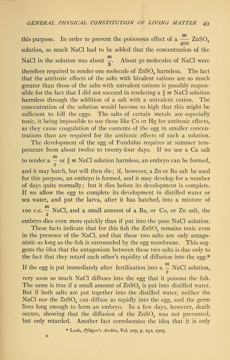 this purpose. In order to prevent the poisonous effect of a — ZnS04 solution, so much NaCl had to be added that the concentration of the m NaCl in the solution was about -=r. About ko molecules of NaCl were 8 J therefore required to render one molecule of ZnS04 harmless. The fact that the antitoxic effects of the salts with bivalent cations are so much greater than those of the salts with univalent cations is possibly respon- sible for the fact that I did not succeed in rendering a § m NaCl solution harmless through the addition of a salt with a univalent cation. The concentration of the solution would become so high that this might be sufficient to kill the eggs. The salts of certain metals are especially toxic, it being impossible to use those like Cu or Hg for antitoxic effects, as they cause coagulation of the contents of the egg in smaller concen- trations than are required for the antitoxic effects of such a solution. The development of the egg of Fundulus requires at summer tem- perature from about twelve to twenty-four days. If we use a Ca salt to render a — or f m NaCl solution harmless, an embryo can be formed, and it may hatch, but will then die; if, however, a Zn or Ba salt be used for this purpose, an embryo is formed, and it may develop for a number of days quite normally; but it dies before its development is complete. If we allow the egg to complete its development in distilled water or sea water, and put the larva, after it has hatched, into a mixture of 100 c.c. — NaCl, and a small amount of a Ba, or Co, or Zn salt, the 2 embryo dies even more quickly than if put into the pure NaCl solution. These facts indicate that for this fish the ZnS04 remains toxic even in the presence of the NaCl, and that these two salts are only antago- nistic as long as the fish is surrounded by the egg membrane. This sug- gests the idea that the antagonism between these two salts is due only to the fact that they retard each other's rapidity of diffusion into the egg.* If the egg is put immediately after fertilization into a — NaCl solution, 2 very soon so much NaCl diffuses into the egg that it poisons the fish. The same is true if a small amount of ZnS04 is put into distilled water. But if both salts are put together into the distilled water, neither the NaCl nor the ZnS04 can diffuse as rapidly into the egg, and the germ lives long enough to form an embryo. In a few days, however, death occurs, showing that the diffusion of the ZnS04 was not prevented, but only retarded. Another fact corroborates the idea that it is only