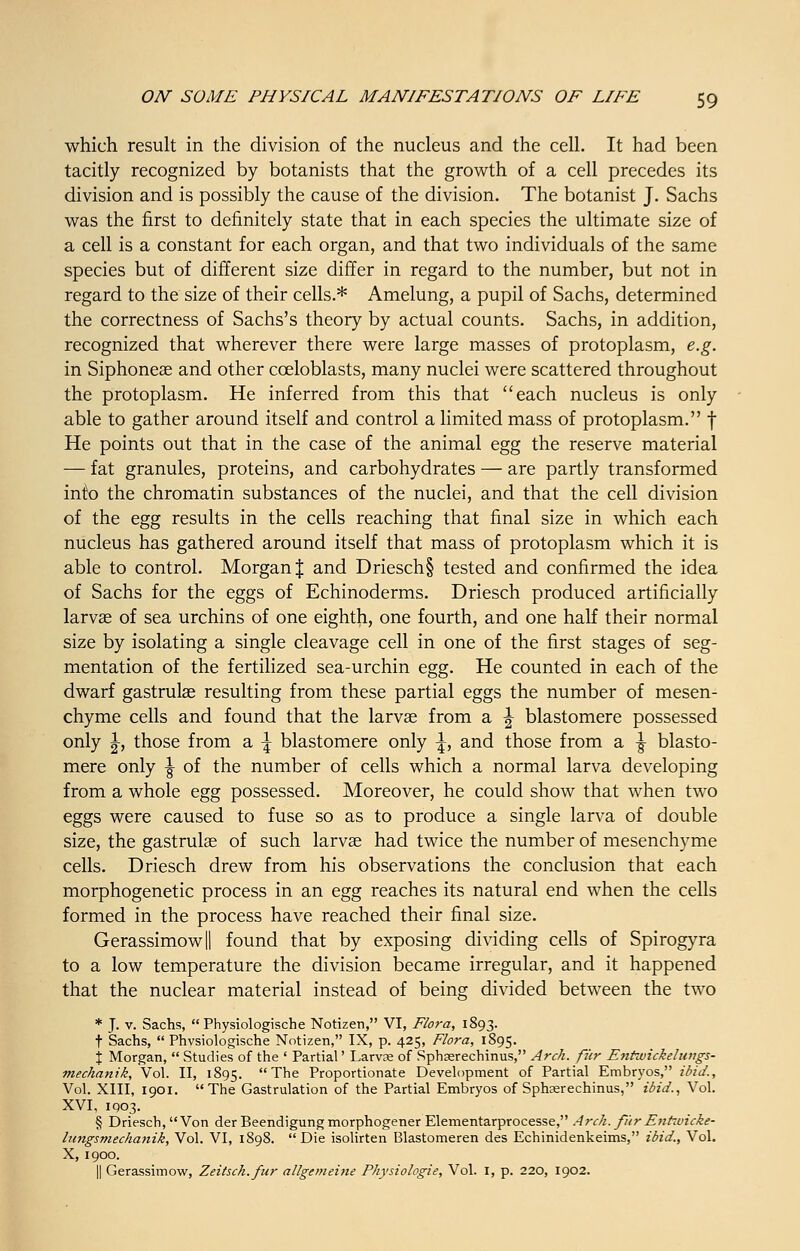 which result in the division of the nucleus and the cell. It had been tacitly recognized by botanists that the growth of a cell precedes its division and is possibly the cause of the division. The botanist J. Sachs was the first to definitely state that in each species the ultimate size of a cell is a constant for each organ, and that two individuals of the same species but of different size differ in regard to the number, but not in regard to the size of their cells.* Amelung, a pupil of Sachs, determined the correctness of Sachs's theory by actual counts. Sachs, in addition, recognized that wherever there were large masses of protoplasm, e.g. in Siphoneae and other cceloblasts, many nuclei were scattered throughout the protoplasm. He inferred from this that each nucleus is only able to gather around itself and control a limited mass of protoplasm. f He points out that in the case of the animal egg the reserve material — fat granules, proteins, and carbohydrates — are partly transformed into the chromatin substances of the nuclei, and that the cell division of the egg results in the cells reaching that final size in which each nucleus has gathered around itself that mass of protoplasm which it is able to control. Morgan % and Driesch§ tested and confirmed the idea of Sachs for the eggs of Echinoderms. Driesch produced artificially larvae of sea urchins of one eighth, one fourth, and one half their normal size by isolating a single cleavage cell in one of the first stages of seg- mentation of the fertilized sea-urchin egg. He counted in each of the dwarf gastrulae resulting from these partial eggs the number of mesen- chyme cells and found that the larvae from a \ blastomere possessed only |-, those from a \ blastomere only \, and those from a \ blasto- mere only \ of the number of cells which a normal larva developing from a whole egg possessed. Moreover, he could show that when two eggs were caused to fuse so as to produce a single larva of double size, the gastrulae of such larvae had twice the number of mesenchyme cells. Driesch drew from his observations the conclusion that each morphogenetic process in an egg reaches its natural end when the cells formed in the process have reached their final size. Gerassimowll found that by exposing dividing cells of Spirogyra to a low temperature the division became irregular, and it happened that the nuclear material instead of being divided between the two * J. v. Sachs,  Physiologische Notizen, VI, Flora, 1893. t Sachs,  Phvsiologische Notizen, IX, p. 425, Flora, 1895. j Morgan,  Studies of the ' Partial' Larvae of Sphserechinus, Arch, fur Entwickeluttgs- mechanik, Vol. II, 1895. The Proportionate Development of Partial Embryos, ibid., Vol. XIII, 1901. The Gastrulation of the Partial Embryos of Sphsrechinus, ibid., Vol. XVI, 1903. § Driesch, Von der Beendigung morphogener Elementarprocesse, Arch, fur Enhvicke- lungsmechanik, Vol. VI, 1898. Die isolirten Blastomeren des Echinidenkeims, ibid., Vol. X, 1900. || Gerassimow, Zeitsch.fur allgemeine Physiologie, Vol. 1, p. 220, 1902.