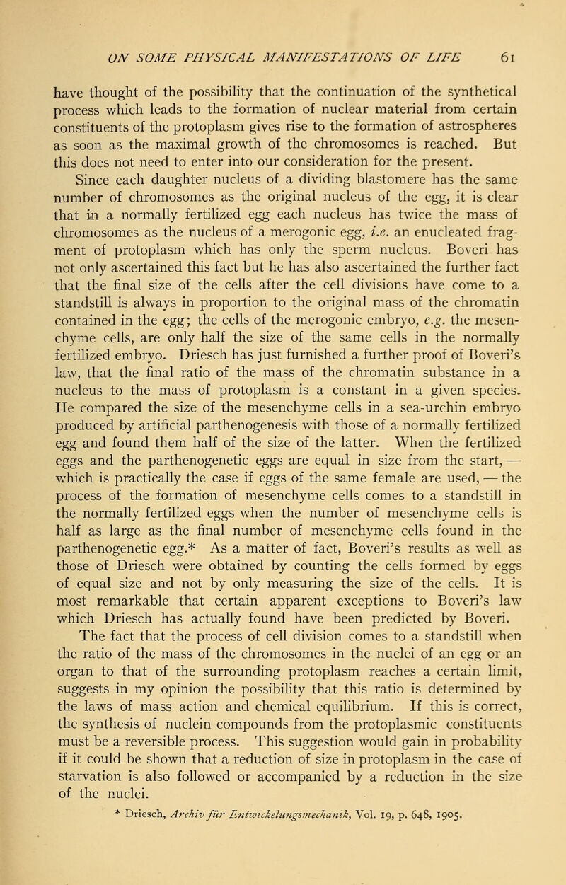 have thought of the possibility that the continuation of the synthetical process which leads to the formation of nuclear material from certain constituents of the protoplasm gives rise to the formation of astrospheres as soon as the maximal growth of the chromosomes is reached. But this does not need to enter into our consideration for the present. Since each daughter nucleus of a dividing blastomere has the same number of chromosomes as the original nucleus of the egg, it is clear that in a normally fertilized egg each nucleus has twice the mass of chromosomes as the nucleus of a merogonic egg, i.e. an enucleated frag- ment of protoplasm which has only the sperm nucleus. Boveri has not only ascertained this fact but he has also ascertained the further fact that the final size of the cells after the cell divisions have come to a standstill is always in proportion to the original mass of the chromatin contained in the egg; the cells of the merogonic embryo, e.g. the mesen- chyme cells, are only half the size of the same cells in the normally fertilized embryo. Driesch has just furnished a further proof of Boveri's law, that the final ratio of the mass of the chromatin substance in a nucleus to the mass of protoplasm is a constant in a given species. He compared the size of the mesenchyme cells in a sea-urchin embryo produced by artificial parthenogenesis with those of a normally fertilized egg and found them half of the size of the latter. When the fertilized eggs and the parthenogenetic eggs are equal in size from the start, — which is practically the case if eggs of the same female are used, — the process of the formation of mesenchyme cells comes to a standstill in the normally fertilized eggs when the number of mesenchyme cells is half as large as the final number of mesenchyme cells found in the parthenogenetic egg.* As a matter of fact, Boveri's results as well as those of Driesch were obtained by counting the cells formed by eggs of equal size and not by only measuring the size of the cells. It is most remarkable that certain apparent exceptions to Boveri's law which Driesch has actually found have been predicted by Boveri. The fact that the process of cell division comes to a standstill when the ratio of the mass of the chromosomes in the nuclei of an egg or an organ to that of the surrounding protoplasm reaches a certain limit, suggests in my opinion the possibility that this ratio is determined by the laws of mass action and chemical equilibrium. If this is correct, the synthesis of nuclein compounds from the protoplasmic constituents must be a reversible process. This suggestion would gain in probability if it could be shown that a reduction of size in protoplasm in the case of starvation is also followed or accompanied by a reduction in the size of the nuclei.