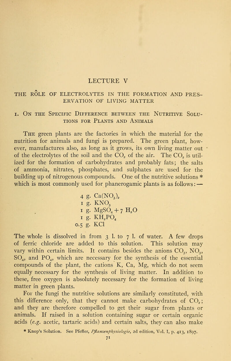 LECTURE V THE ROLE OF ELECTROLYTES IN THE FORMATION AND PRES- ERVATION OF LIVING MATTER i. On the Specific Difference between the Nutritive Solu- tions for Plants and Animals The green plants are the factories in which the material for the nutrition for animals and fungi is prepared. The green plant, how- ever, manufactures also, as long as it grows, its own living matter out of the electrolytes of the soil and the C02 of the air. The C02 is util- ized for the formation of carbohydrates and probably fats; the salts of ammonia, nitrates, phosphates, and sulphates are used for the building up of nitrogenous compounds. One of the nutritive solutions * which is most commonly used for phanerogamic plants is as follows: — 4 g. Ca(N03)2 i g. KN03 1 g. MgS04 + 7H20 1 g. KH2 0.5 g. KC1 1 g. KH2P04 The whole is dissolved in from 3 1. to 7 1. of water. A few drops of ferric chloride are added to this solution. This solution may vary within certain limits. It contains besides the anions C03, N03, S04, and P04, which are necessary for the synthesis of the essential compounds of the plant, the cations K, Ca, Mg, which do not seem equally necessary for the synthesis of living matter. In addition to these, free oxygen is absolutely necessary for the formation of living matter in green plants. For the fungi the nutritive solutions are similarly constituted, with this difference only, that they cannot make carbohydrates of C02; and they are therefore compelled to get their sugar from plants or animals. If raised in a solution containing sugar or certain organic acids {e.g. acetic, tartaric acids) and certain salts, they can also make * Knop's Solution. See Pfeffer, Pflamenphysiologie, 2d edition, Vol. I, p. 413, 1897. 7i
