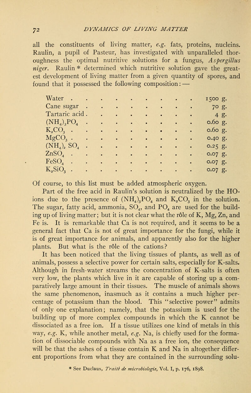 all the constituents of living matter, e.g. fats, proteins, nucleins. Raulin, a pupil of Pasteur, has investigated with unparalleled thor- oughness the optimal nutritive solutions for a fungus, Aspergillus niger. Raulin * determined which nutritive solution gave the great- est development of living matter from a given quantity of spores, and found that it possessed the following composition: — Water . . 1500 g. Cane sugar . 7° g- Tartaric acid i 4 g- (NH4)3P04 • 0.60 g. K2C03 . > 0.60 g. MgC03 . > 0.40 g. (NH4)2 S04 . 0-25 g- ZnS04 . . 0.07 g. FeS04 . . 0.07 g. K2Si03 . • 0.07 g. Of course, to this list must be added atmospheric oxygen. Part of the free acid in Raulin's solution is neutralized by the HO- ions due to the presence of (NH4)3P04 and 1L2C03 in the solution. The sugar, fatty acid, ammonia, S04, and P04 are used for the build- ing up of living matter; but it is not clear what the role of K, Mg, Zn, and Fe is. It is remarkable that Ca is not required, and it seems to be a general fact that Ca is not of great importance for the fungi, while it is of great importance for animals, and apparently also for the higher plants. But what is the role of the cations? It has been noticed that the living tissues of plants, as well as of animals, possess a selective power for certain salts, especially for K-salts. Although in fresh-water streams the concentration of K-salts is often very low, the plants which live in it are capable of storing up a com- paratively large amount in their tissues. The muscle of animals shows the same phenomenon, inasmuch as it contains a much higher per- centage of potassium than the blood. This selective power admits of only one explanation; namely, that the potassium is used for the building up of more complex compounds in which the K cannot be dissociated as a free ion. If a tissue utilizes one kind of metals in this way, e.g. K, while another metal, e.g. Na, is chiefly used for the forma- tion of dissociable compounds with Na as a free ion, the consequence will be that the ashes of a tissue contain K and Na in altogether differ- ent proportions from what they are contained in the surrounding solu- * See Duclaux, Traite de microbiologic, Vol. I, p. 176, 1898.