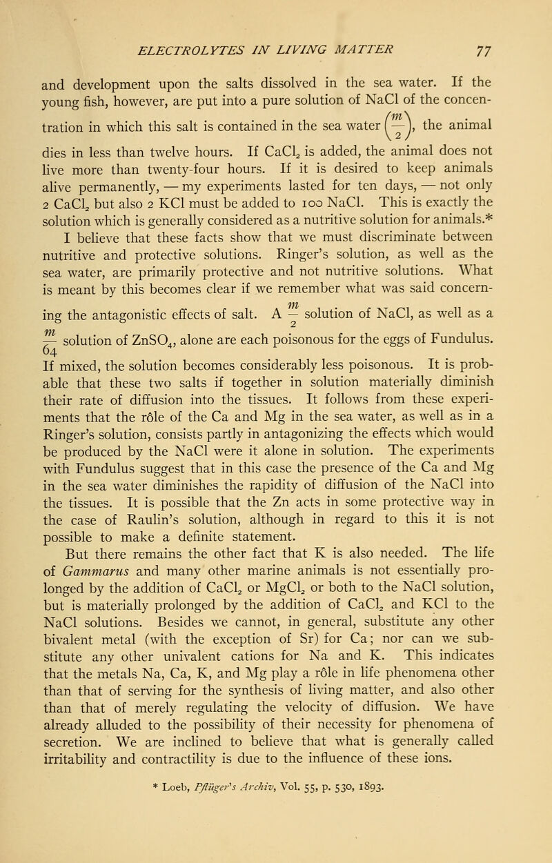 and development upon the salts dissolved in the sea water. If the young fish, however, are put into a pure solution of NaCl of the concen- tration in which this salt is contained in the sea water (— J, the animal dies in less than twelve hours. If CaCl2 is added, the animal does not live more than twenty-four hours. If it is desired to keep animals alive permanently, — my experiments lasted for ten days, — not only 2 CaCL, but also 2 KC1 must be added to 100 NaCl. This is exactly the solution which is generally considered as a nutritive solution for animals.* I believe that these facts show that we must discriminate between nutritive and protective solutions. Ringer's solution, as well as the sea water, are primarily protective and not nutritive solutions. What is meant by this becomes clear if we remember what was said concern- ing the antagonistic effects of salt. A — solution of NaCl, as well as a m 7- solution of ZnSCX, alone are each poisonous for the eggs of Fundulus. 64 If mixed, the solution becomes considerably less poisonous. It is prob- able that these two salts if together in solution materially diminish their rate of diffusion into the tissues. It follows from these experi- ments that the role of the Ca and Mg in the sea water, as well as in a Ringer's solution, consists partly in antagonizing the effects which would be produced by the NaCl were it alone in solution. The experiments with Fundulus suggest that in this case the presence of the Ca and Mg in the sea water diminishes the rapidity of diffusion of the NaCl into the tissues. It is possible that the Zn acts in some protective way in the case of Raulin's solution, although in regard to this it is not possible to make a definite statement. But there remains the other fact that K is also needed. The life of Gammarus and many other marine animals is not essentially pro- longed by the addition of CaCl2 or MgCL, or both to the NaCl solution, but is materially prolonged by the addition of CaCl2 and KC1 to the NaCl solutions. Besides we cannot, in general, substitute any other bivalent metal (with the exception of Sr) for Ca; nor can we sub- stitute any other univalent cations for Na and K. This indicates that the metals Na, Ca, K, and Mg play a role in life phenomena other than that of serving for the synthesis of living matter, and also other than that of merely regulating the velocity of diffusion. We have already alluded to the possibility of their necessity for phenomena of secretion. We are inclined to believe that what is generally called irritability and contractility is due to the influence of these ions.
