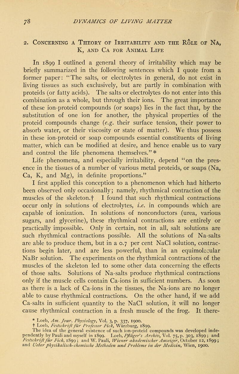 2. Concerning a Theory of Irritability and the Role of Na, K, and Ca for Animal Life In 1899 I outlined a general theory of irritability which may be briefly summarized in the following sentences which I quote from a former paper: The salts, or electrolytes in general, do not exist in living tissues as such exclusively, but are partly in combination with proteids (or fatty acids). The salts or electrolytes do not enter into this combination as a whole, but through their ions. The great importance of these ion-proteid compounds (or soaps) lies in the fact that, by the substitution of one ion for another, the physical properties of the proteid compounds change (e.g. their surface tension, their power to absorb water, or their viscosity or state of matter). We thus possess in these ion-proteid or soap compounds essential constituents of living matter, which can be modified at desire, and hence enable us to vary and control the life phenomena themselves.* Life phenomena, and especially irritability, depend on the pres- ence in the tissues of a number of various metal proteids, or soaps (Na, Ca, K, and Mg), in definite proportions. I first applied this conception to a phenomenon which had hitherto been observed only occasionally; namely, rhythmical contraction of the muscles of the skeleton.f I found that such rhythmical contractions occur only in solutions of electrolytes, i.e. in compounds which are capable of ionization. In solutions of nonconductors .(urea, various sugars, and glycerine), these rhythmical contractions are entirely or practically impossible. Only in certain, not in all, salt solutions are such rhythmical contractions possible. All the solutions of Na-salts are able to produce them, but in a 0.7 per cent NaCl solution, contrac- tions begin later, and are less powerful, than in an equimolecular NaBr solution. The experiments on the rhythmical contractions of the muscles of the skeleton led to some other data concerning the effects of those salts. Solutions of Na-salts produce rhythmical contractions only if the muscle cells contain Ca-ions in sufficient numbers. As soon as there is a lack of Ca-ions in the tissues, the Na-ions are no longer able to cause rhythmical contractions. On the other hand, if we add Ca-salts in sufficient quantity to the NaCl solution, it will no longer cause rhythmical contraction in a fresh muscle of the frog. It there- * Loeb, Am. Jour. Physiology, Vol. 3, p. 337, 1900. t Loeb, Festschrift fur Professor Fick, Wurzburg, 1899. The idea of the general existence of such ion-proteid compounds was developed inde- pendently by Pauli and myself in 1899. Loeb, Pfliiger's Archiv, Vol. 75, p. 303, 1899 ; and Festschrift fur Fick, 1899 ; and W. Pauli, Wiener akademischer Anzeiger, October 12, 1899 ;