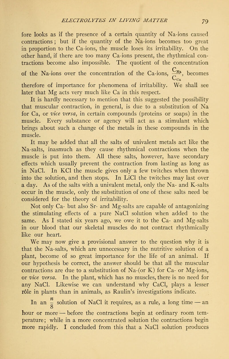 fore looks as if the presence of a certain quantity of Na-ions caused contractions ; but if the quantity of the Na-ions becomes too great in proportion to the Ca-ions, the muscle loses its irritability. On the other hand, if there are too many Ca-ions present, the rhythmical con- tractions become also impossible. The quotient of the concentration of the Na-ions over the concentration of the Ca-ions, -^-a, becomes Cca therefore of importance for phenomena of irritability. We shall see later that Mg acts very much like Ca in this respect. It is hardly necessary to mention that this suggested the possibility that muscular contraction, in general, is due to a substitution of Na for Ca, or vice versa, in certain compounds (proteins or soaps) in the muscle. Every substance or agency will act as a stimulant which brings about such a change of the metals in these compounds in the muscle. It may be added that all the salts of univalent metals act like the Na-salts, inasmuch as they cause rhythmical contractions when the muscle is put into them. All these salts, however, have secondary effects which usually prevent the contraction from lasting as long as in NaCl. In KC1 the muscle gives only a few twitches when thrown into the solution, and then stops. In LiCl the twitches may last over a day. As of the salts with a univalent metal, only the Na- and K-salts occur in the muscle, only the substitution of one of these salts need be considered for the theory of irritability. Not only Ca- but also Sr- and Mg-salts are capable of antagonizing the stimulating effects of a pure NaCl solution when added to the same. As I stated six years ago, we owe it to the Ca- and Mg-salts in our blood that our skeletal muscles do not contract rhythmically like our heart. We may now give a provisional answer to the question why it is that the Na-salts, which are unnecessary in the nutritive solution of a plant, become of so great importance for the life of an animal. If our hypothesis be correct, the answer should be that all the muscular contractions are due to a substitution of Na-(or K) for Ca- or Mg-ions, or vice versa. In the plant, which has no muscles, there is no need for any NaCl. Likewise we can understand why CaCLj plays a lesser role in plants than in animals, as Raulin's investigations indicate. ft In an - solution of NaCl it requires, as a rule, a long time — an 8 hour or more — before the contractions begin at ordinary room tem- perature ; while in a more concentrated solution the contractions begin more rapidly. I concluded from this that a NaCl solution produces