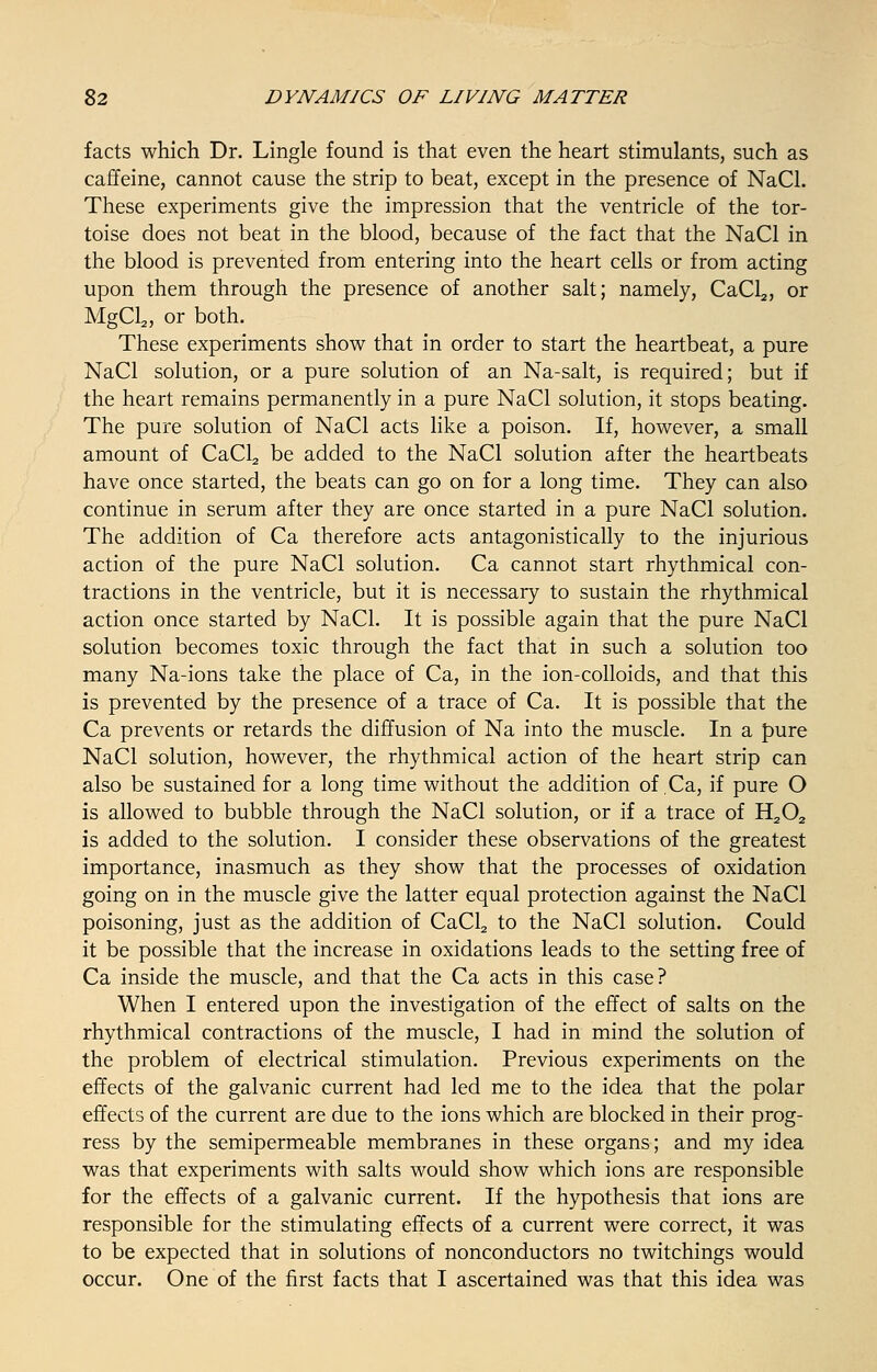 facts which Dr. Lingle found is that even the heart stimulants, such as caffeine, cannot cause the strip to beat, except in the presence of NaCl. These experiments give the impression that the ventricle of the tor- toise does not beat in the blood, because of the fact that the NaCl in the blood is prevented from entering into the heart cells or from acting upon them through the presence of another salt; namely, CaCl2, or MgCl2, or both. These experiments show that in order to start the heartbeat, a pure NaCl solution, or a pure solution of an Na-salt, is required; but if the heart remains permanently in a pure NaCl solution, it stops beating. The pure solution of NaCl acts like a poison. If, however, a small amount of CaCl2 be added to the NaCl solution after the heartbeats have once started, the beats can go on for a long time. They can also continue in serum after they are once started in a pure NaCl solution. The addition of Ca therefore acts antagonistically to the injurious action of the pure NaCl solution. Ca cannot start rhythmical con- tractions in the ventricle, but it is necessary to sustain the rhythmical action once started by NaCl. It is possible again that the pure NaCl solution becomes toxic through the fact that in such a solution too many Na-ions take the place of Ca, in the ion-colloids, and that this is prevented by the presence of a trace of Ca. It is possible that the Ca prevents or retards the diffusion of Na into the muscle. In a pure NaCl solution, however, the rhythmical action of the heart strip can also be sustained for a long time without the addition of Ca, if pure O is allowed to bubble through the NaCl solution, or if a trace of H202 is added to the solution. I consider these observations of the greatest importance, inasmuch as they show that the processes of oxidation going on in the muscle give the latter equal protection against the NaCl poisoning, just as the addition of CaCl2 to the NaCl solution. Could it be possible that the increase in oxidations leads to the setting free of Ca inside the muscle, and that the Ca acts in this case? When I entered upon the investigation of the effect of salts on the rhythmical contractions of the muscle, I had in mind the solution of the problem of electrical stimulation. Previous experiments on the effects of the galvanic current had led me to the idea that the polar effects of the current are due to the ions which are blocked in their prog- ress by the semipermeable membranes in these organs; and my idea was that experiments with salts would show which ions are responsible for the effects of a galvanic current. If the hypothesis that ions are responsible for the stimulating effects of a current were correct, it was to be expected that in solutions of nonconductors no twitchings would occur. One of the first facts that I ascertained was that this idea was
