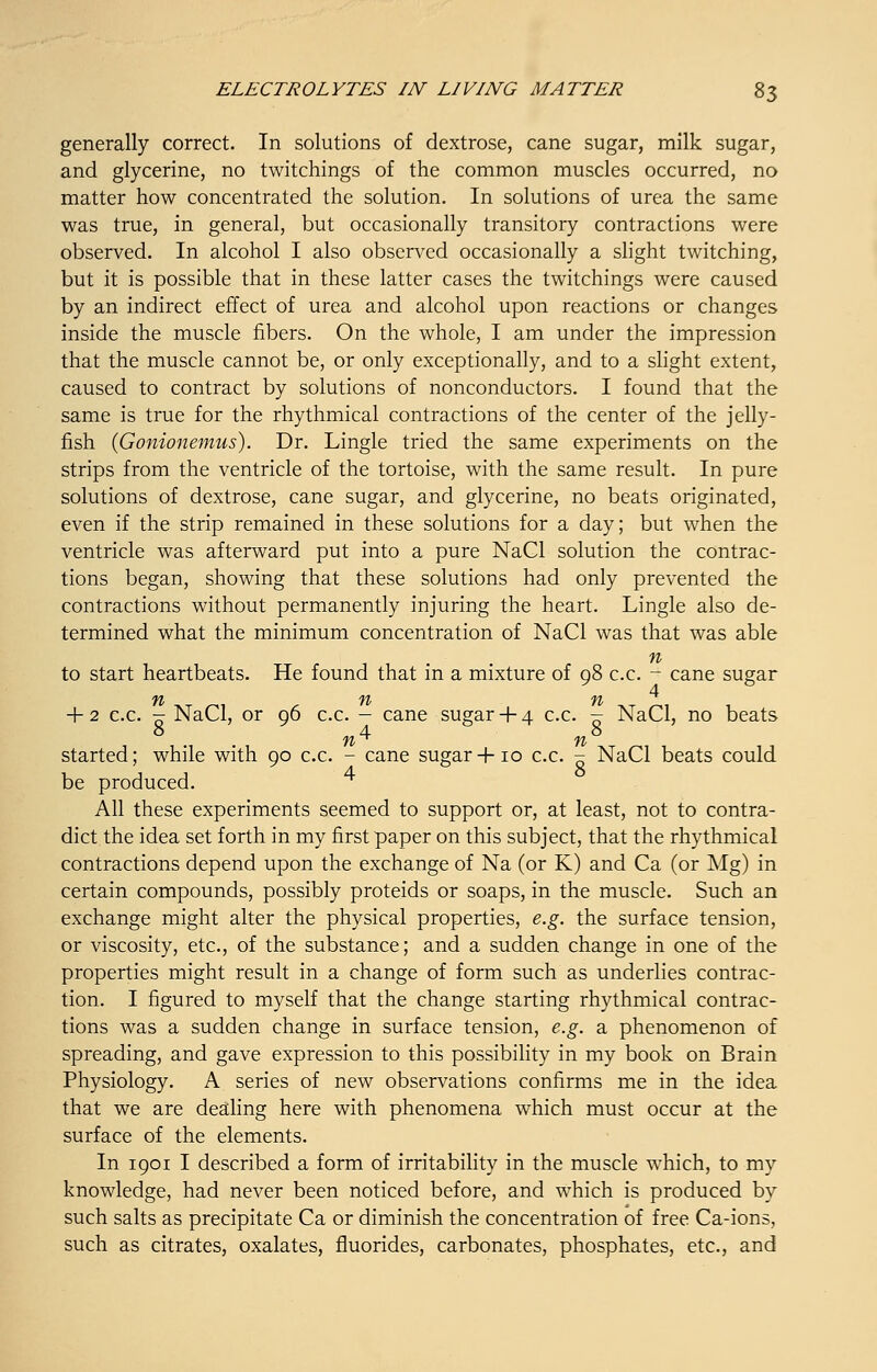generally correct. In solutions of dextrose, cane sugar, milk sugar, and glycerine, no twitchings of the common muscles occurred, no matter how concentrated the solution. In solutions of urea the same was true, in general, but occasionally transitory contractions were observed. In alcohol I also observed occasionally a slight twitching, but it is possible that in these latter cases the twitchings were caused by an indirect effect of urea and alcohol upon reactions or changes inside the muscle fibers. On the whole, I am under the impression that the muscle cannot be, or only exceptionally, and to a slight extent, caused to contract by solutions of nonconductors. I found that the same is true for the rhythmical contractions of the center of the jelly- fish (Gonionemus). Dr. Lingle tried the same experiments on the strips from the ventricle of the tortoise, with the same result. In pure solutions of dextrose, cane sugar, and glycerine, no beats originated, even if the strip remained in these solutions for a day; but when the ventricle was afterward put into a pure NaCl solution the contrac- tions began, showing that these solutions had only prevented the contractions without permanently injuring the heart. Lingle also de- termined what the minimum concentration of NaCl was that was able n to start heartbeats. He found that in a mixture of 98 c.c. - cane sugar + 2 c.c. - NaCl, or 96 c.c. - cane sugar+ 4 c.c. - NaCl, no beats 84 8 ft 71 started; while with 90 c.c. - cane sugar+10 c.c. - NaCl beats could be produced. All these experiments seemed to support or, at least, not to contra- dict the idea set forth in my first paper on this subject, that the rhythmical contractions depend upon the exchange of Na (or K) and Ca (or Mg) in certain compounds, possibly proteids or soaps, in the muscle. Such an exchange might alter the physical properties, e.g. the surface tension, or viscosity, etc., of the substance; and a sudden change in one of the properties might result in a change of form such as underlies contrac- tion. I figured to myself that the change starting rhythmical contrac- tions was a sudden change in surface tension, e.g. a phenomenon of spreading, and gave expression to this possibility in my book on Brain Physiology. A series of new observations confirms me in the idea that we are dealing here with phenomena which must occur at the surface of the elements. In 1901 I described a form of irritability in the muscle which, to my knowledge, had never been noticed before, and which is produced by such salts as precipitate Ca or diminish the concentration of free Ca-ions, such as citrates, oxalates, fluorides, carbonates, phosphates, etc., and