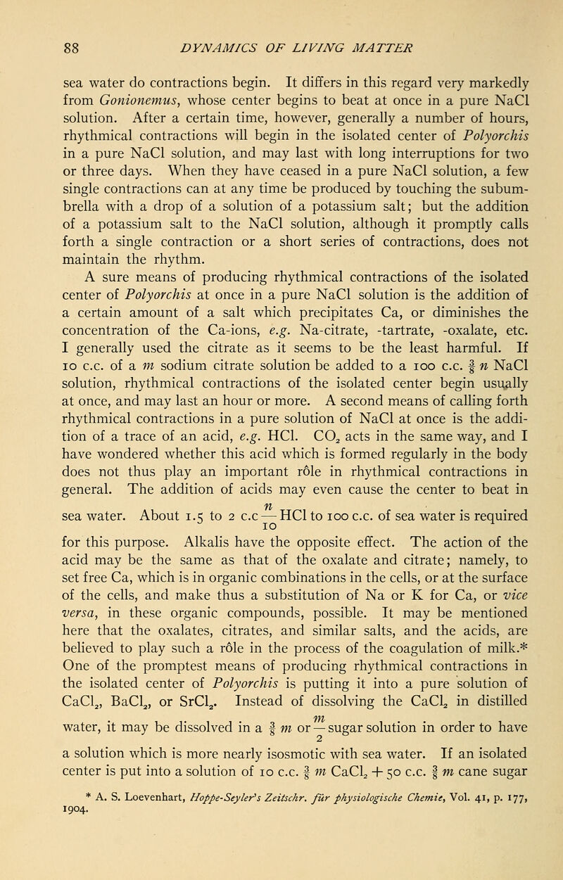 sea water do contractions begin. It differs in this regard very markedly from Gonionemus, whose center begins to beat at once in a pure NaCl solution. After a certain time, however, generally a number of hours, rhythmical contractions will begin in the isolated center of Polyorchis in a pure NaCl solution, and may last with long interruptions for two or three days. When they have ceased in a pure NaCl solution, a few single contractions can at any time be produced by touching the subum- brella with a drop of a solution of a potassium salt; but the addition of a potassium salt to the NaCl solution, although it promptly calls forth a single contraction or a short series of contractions, does not maintain the rhythm. A sure means of producing rhythmical contractions of the isolated center of Polyorchis at once in a pure NaCl solution is the addition of a certain amount of a salt which precipitates Ca, or diminishes the concentration of the Ca-ions, e.g. Na-citrate, -tartrate, -oxalate, etc. I generally used the citrate as it seems to be the least harmful. If 10 c.c. of a m sodium citrate solution be added to a ioo c.c. | n NaCl solution, rhythmical contractions of the isolated center begin usually at once, and may last an hour or more. A second means of calling forth rhythmical contractions in a pure solution of NaCl at once is the addi- tion of a trace of an acid, e.g. HC1. C02 acts in the same way, and I have wondered whether this acid which is formed regularly in the body does not thus play an important role in rhythmical contractions in general. The addition of acids may even cause the center to beat in sea water. About 1.5 to 2 c.c — HC1 to 100 c.c. of sea water is required for this purpose. Alkalis have the opposite effect. The action of the acid may be the same as that of the oxalate and citrate; namely, to set free Ca, which is in organic combinations in the cells, or at the surface of the cells, and make thus a substitution of Na or K for Ca, or vice versa, in these organic compounds, possible. It may be mentioned here that the oxalates, citrates, and similar salts, and the acids, are believed to play such a role in the process of the coagulation of milk.* One of the promptest means of producing rhythmical contractions in the isolated center of Polyorchis is putting it into a pure solution of CaCl2, BaCl2, or SrCl2. Instead of dissolving the CaCl2 in distilled *YYh water, it may be dissolved in a | m or — sugar solution in order to have a solution which is more nearly isosmotic with sea water. If an isolated center is put into a solution of 10 c.c. f m CaCL, + 50 c.c. | m cane sugar * A. S. Loevenhart, Hoppe-Seyler's Zeitschr. fur physiologische Ckemie, Vol. 41, p. 177, 1904.