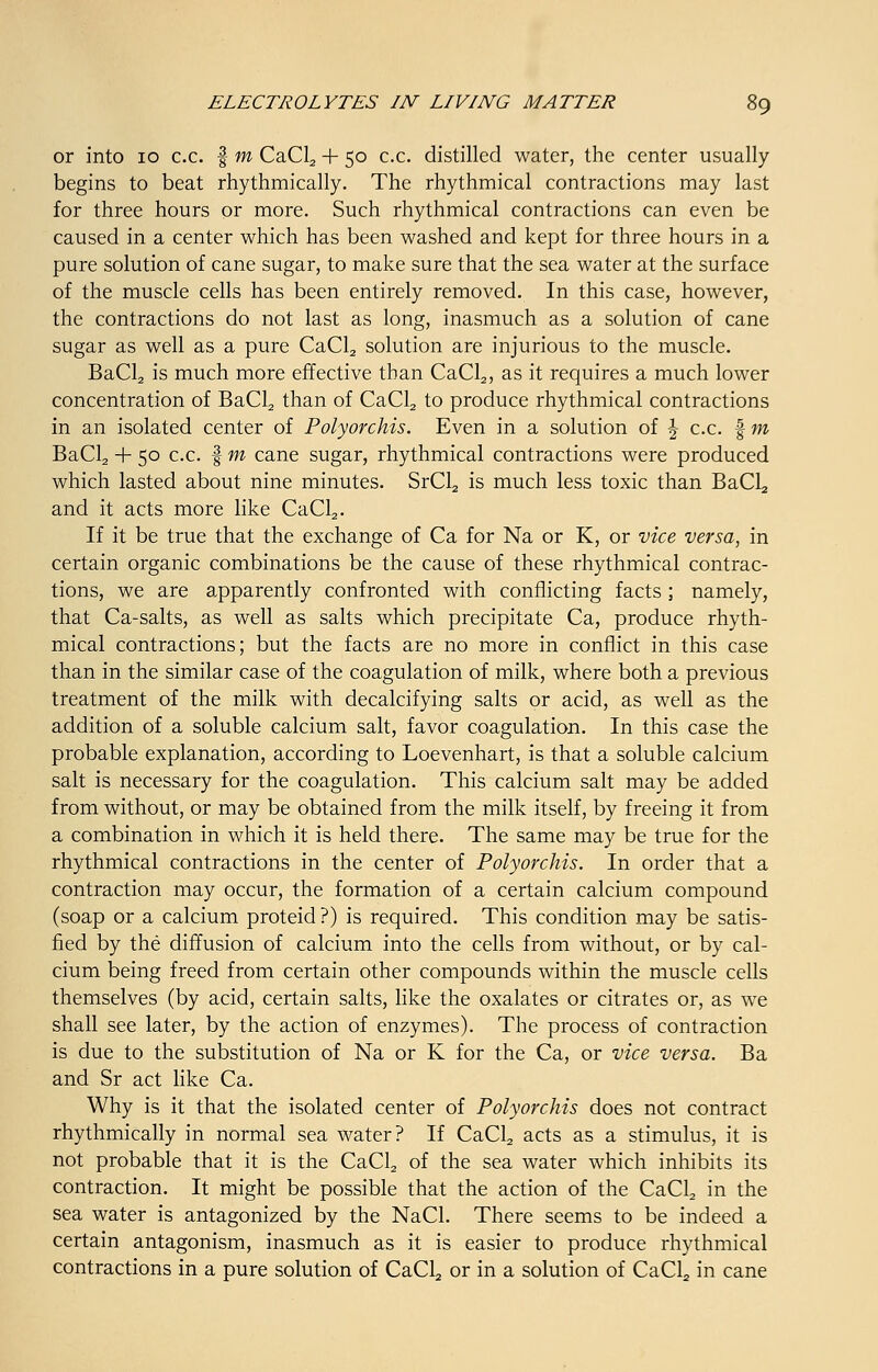 or into 10 c.c. f m CaCl2 + 50 c.c. distilled water, the center usually begins to beat rhythmically. The rhythmical contractions may last for three hours or more. Such rhythmical contractions can even be caused in a center which has been washed and kept for three hours in a pure solution of cane sugar, to make sure that the sea water at the surface of the muscle cells has been entirely removed. In this case, however, the contractions do not last as long, inasmuch as a solution of cane sugar as well as a pure CaCL, solution are injurious to the muscle. BaCL, is much more effective than CaCl2, as it requires a much lower concentration of BaCl2 than of CaCl2 to produce rhythmical contractions in an isolated center of Polyorchis. Even in a solution of \ c.c. | m BaCl2 + 50 c.c. § m cane sugar, rhythmical contractions were produced which lasted about nine minutes. SrCl2 is much less toxic than BaCl2 and it acts more like CaCl2. If it be true that the exchange of Ca for Na or K, or vice versa, in certain organic combinations be the cause of these rhythmical contrac- tions, we are apparently confronted with conflicting facts ; namely, that Ca-salts, as well as salts which precipitate Ca, produce rhyth- mical contractions; but the facts are no more in conflict in this case than in the similar case of the coagulation of milk, where both a previous treatment of the milk with decalcifying salts or acid, as well as the addition of a soluble calcium salt, favor coagulation. In this case the probable explanation, according to Loevenhart, is that a soluble calcium salt is necessary for the coagulation. This calcium salt may be added from without, or may be obtained from the milk itself, by freeing it from a combination in which it is held there. The same may be true for the rhythmical contractions in the center of Polyorchis. In order that a contraction may occur, the formation of a certain calcium compound (soap or a calcium proteid ?) is required. This condition may be satis- fied by the diffusion of calcium into the cells from without, or by cal- cium being freed from certain other compounds within the muscle cells themselves (by acid, certain salts, like the oxalates or citrates or, as we shall see later, by the action of enzymes). The process of contraction is due to the substitution of Na or K for the Ca, or vice versa. Ba and Sr act like Ca. Why is it that the isolated center of Polyorchis does not contract rhythmically in normal sea water? If CaCl2 acts as a stimulus, it is not probable that it is the CaCl2 of the sea water which inhibits its contraction. It might be possible that the action of the CaCl2 in the sea water is antagonized by the NaCl. There seems to be indeed a certain antagonism, inasmuch as it is easier to produce rhythmical contractions in a pure solution of CaCl2 or in a solution of CaCl2 in cane