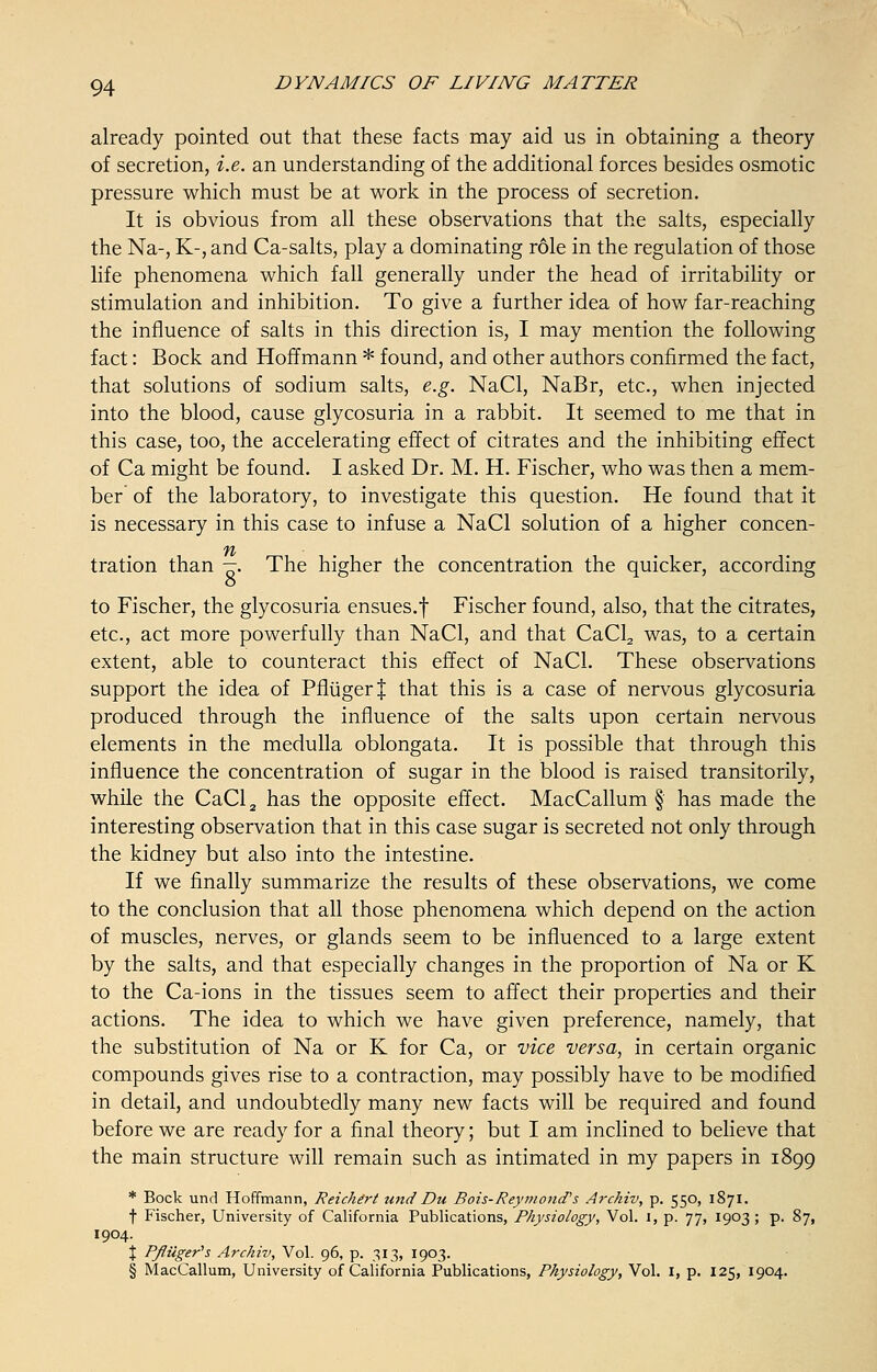 already pointed out that these facts may aid us in obtaining a theory of secretion, i.e. an understanding of the additional forces besides osmotic pressure which must be at work in the process of secretion. It is obvious from all these observations that the salts, especially the Na-, K-, and Ca-salts, play a dominating role in the regulation of those life phenomena which fall generally under the head of irritability or stimulation and inhibition. To give a further idea of how far-reaching the influence of salts in this direction is, I may mention the following fact: Bock and Hoffmann * found, and other authors confirmed the fact, that solutions of sodium salts, e.g. NaCl, NaBr, etc., when injected into the blood, cause glycosuria in a rabbit. It seemed to me that in this case, too, the accelerating effect of citrates and the inhibiting effect of Ca might be found. I asked Dr. M. H. Fischer, who was then a mem- ber' of the laboratory, to investigate this question. He found that it is necessary in this case to infuse a NaCl solution of a higher concen- ft tration than —. The higher the concentration the quicker, according to Fischer, the glycosuria ensues.f Fischer found, also, that the citrates, etc., act more powerfully than NaCl, and that CaCl2 was, to a certain extent, able to counteract this effect of NaCl. These observations support the idea of PfliigerJ that this is a case of nervous glycosuria produced through the influence of the salts upon certain nervous elements in the medulla oblongata. It is possible that through this influence the concentration of sugar in the blood is raised transitorily, while the CaCl2 has the opposite effect. MacCallum § has made the interesting observation that in this case sugar is secreted not only through the kidney but also into the intestine. If we finally summarize the results of these observations, we come to the conclusion that all those phenomena which depend on the action of muscles, nerves, or glands seem to be influenced to a large extent by the salts, and that especially changes in the proportion of Na or K to the Ca-ions in the tissues seem to affect their properties and their actions. The idea to which we have given preference, namely, that the substitution of Na or K for Ca, or vice versa, in certain organic compounds gives rise to a contraction, may possibly have to be modified in detail, and undoubtedly many new facts will be required and found before we are ready for a final theory; but I am inclined to believe that the main structure will remain such as intimated in my papers in 1899 * Bock und Hoffmann, Reichert unci Du Bois-Reymond's Archiv, p. 550, 1871. t Fischer, University of California Publications, Physiology, Vol. I, p. 77, 1903 ; p. 87, 1904. \ P/luger's Archiv, Vol. 96, p. 313, 1903. § MacCallum, University of California Publications, Physiology, Vol. I, p. 125, 1904.
