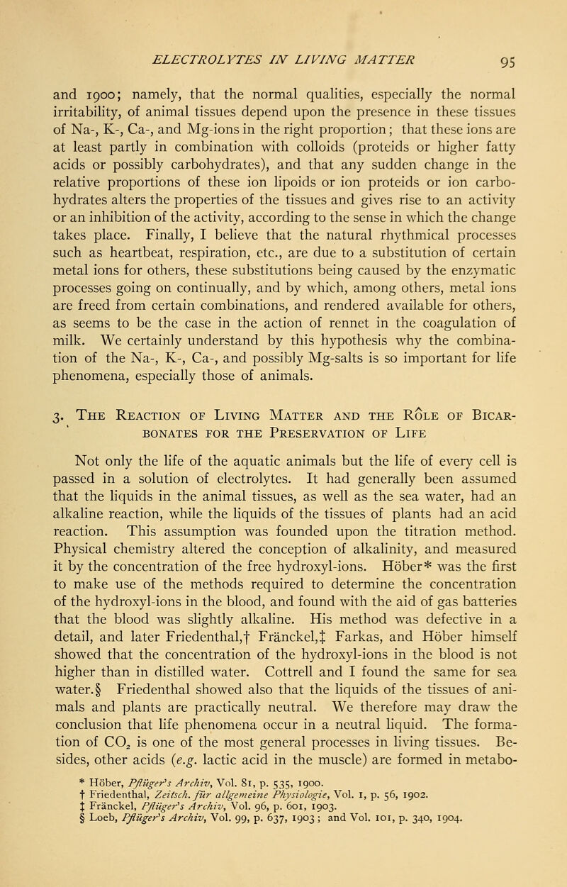 and 1900; namely, that the normal qualities, especially the normal irritability, of animal tissues depend upon the presence in these tissues of Na-, K-, Ca-, and Mg-ions in the right proportion; that these ions are at least partly in combination with colloids (proteids or higher fatty acids or possibly carbohydrates), and that any sudden change in the relative proportions of these ion lipoids or ion proteids or ion carbo- hydrates alters the properties of the tissues and gives rise to an activity or an inhibition of the activity, according to the sense in which the change takes place. Finally, I believe that the natural rhythmical processes such as heartbeat, respiration, etc., are due to a substitution of certain metal ions for others, these substitutions being caused by the enzymatic processes going on continually, and by which, among others, metal ions are freed from certain combinations, and rendered available for others, as seems to be the case in the action of rennet in the coagulation of milk. We certainly understand by this hypothesis why the combina- tion of the Na-, K-, Ca-, and possibly Mg-salts is so important for life phenomena, especially those of animals. 3. The Reaction of Living Matter and the Role of Bicar- bonates for the preservation of llfe Not only the life of the aquatic animals but the life of every cell is passed in a solution of electrolytes. It had generally been assumed that the liquids in the animal tissues, as well as the sea water, had an alkaline reaction, while the liquids of the tissues of plants had an acid reaction. This assumption was founded upon the titration method. Physical chemistry altered the conception of alkalinity, and measured it by the concentration of the free hydroxyl-ions. Hober* was the first to make use of the methods required to determine the concentration of the hydroxyl-ions in the blood, and found with the aid of gas batteries that the blood was slightly alkaline. His method was defective in a detail, and later Friedenthal, f Franckel,} Farkas, and Hober himself showed that the concentration of the hydroxyl-ions in the blood is not higher than in distilled water. Cottrell and I found the same for sea water. § Friedenthal showed also that the liquids of the tissues of ani- mals and plants are practically neutral. We therefore may draw the conclusion that life phenomena occur in a neutral liquid. The forma- tion of C02 is one of the most general processes in living tissues. Be- sides, other acids (e.g. lactic acid in the muscle) are formed in metabo- * Hober, Pfliiger's Archiv, Vol. 81, p. 535, 1900. f Friedenthal, Zeitsch. fur allgemehie Physiologie, Vol. I, p. 56, 1902. \ Franckel, Pftiiger's Archiv, Vol. 96, p. 601, 1903. § Loeb, P/Ziiger's Archiv, Vol. 99, p. 637, 1903 ; and Vol. 101, p. 340, 1904.