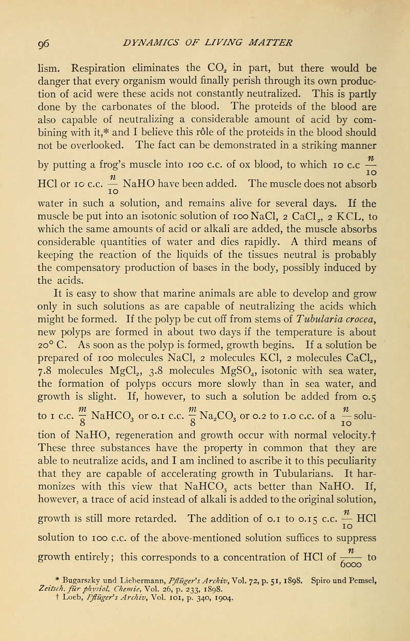lism. Respiration eliminates the C02 in part, but there would be danger that every organism would finally perish through its own produc- tion of acid were these acids not constantly neutralized. This is partly done by the carbonates of the blood. The proteids of the blood are also capable of neutralizing a considerable amount of acid by com- bining with it,* and I believe this role of the proteids in the blood should not be overlooked. The fact can be demonstrated in a striking manner by putting a frog's muscle into ioo c.c. of ox blood, to which 10 c.c — n IO HC1 or 10 c.c. — NaHO have been added. The muscle does not absorb 10 water in such a solution, and remains alive for several days. If the muscle be put into an isotonic solution of iooNaCl, 2 CaCl2, 2 KCL, to which the same amounts of acid or alkali are added, the muscle absorbs considerable quantities of water and dies rapidly. A third means of keeping the reaction of the liquids of the tissues neutral is probably the compensatory production of bases in the body, possibly induced by the acids. It is easy to show that marine animals are able to develop and grow only in such solutions as are capable of neutralizing the acids which might be formed. If the polyp be cut off from stems of Tubularia crocea, new polyps are formed in about two days if the temperature is about 200 C. As soon as the polyp is formed, growth begins. If a solution be prepared of 100 molecules NaCl, 2 molecules KC1, 2 molecules CaCl2, 7.8 molecules MgCl2, 3.8 molecules MgS04, isotonic with sea water, the formation of polyps occurs more slowly than in sea water, and growth is slight. If, however, to such a solution be added from 0.5 fit fit- ft to 1 c.c. — NaHCO, or 0.1 c.c. — Na2C0, or 0.2 to 1.0 c.c. of a — solu- 8 J 8 ■* 10 tion of NaHO, regeneration and growth occur with normal velocity, f These three substances have the property in common that they are able to neutralize acids, and I am inclined to ascribe it to this peculiarity that they are capable of accelerating growth in Tubularians. It har- monizes with this view that NaHC03 acts better than NaHO. If, however, a trace of acid instead of alkali is added to the original solution, ft growth is still more retarded. The addition of 0.1 to 0.15 c.c. — HC1 solution to 100 c.c. of the above-mentioned solution suffices to suppress ft growth entirely; this corresponds to a concentration of HC1 of to 6000 * Bugarszky und Liebermann, Pfliiger's Archiv, Vol. 72, p. 51, 1898. Spiro und Pemsel, Zeitsch. fur physiol. Chemie, Vol. 26, p. 233, 1898. t Loeb, P/Higer's Archiv, Vol. 101, p. 340, 1904.