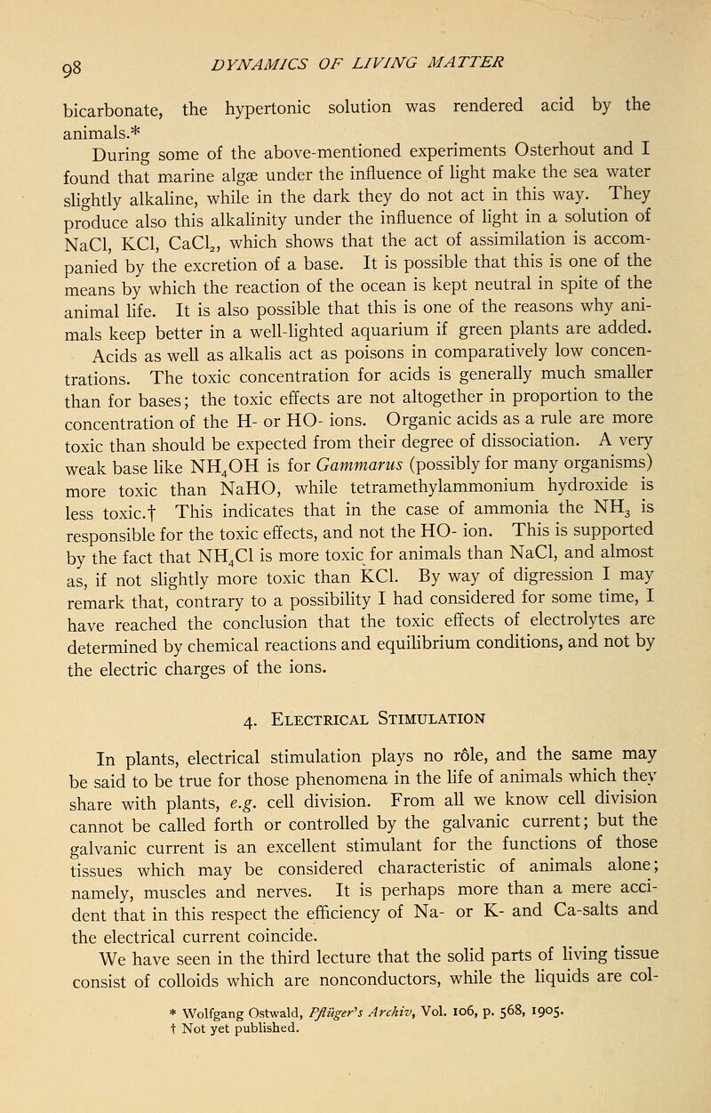 bicarbonate, the hypertonic solution was rendered acid by the animals.* During some of the above-mentioned experiments Osterhout and I found that marine algse under the influence of light make the sea water slightly alkaline, while in the dark they do not act in this way. They produce also this alkalinity under the influence of light in a solution of NaCl, KC1, CaCl2, which shows that the act of assimilation is accom- panied by the excretion of a base. It is possible that this is one of the means by which the reaction of the ocean is kept neutral in spite of the animal life. It is also possible that this is one of the reasons why ani- mals keep better in a well-lighted aquarium if green plants are added. Acids as well as alkalis act as poisons in comparatively low concen- trations. The toxic concentration for acids is generally much smaller than for bases; the toxic effects are not altogether in proportion to the concentration of the H- or HO- ions. Organic acids as a rule are more toxic than should be expected from their degree of dissociation. A very weak base like NH4OH is for Gammarus (possibly for many organisms) more toxic than NaHO, while tetramethylammonium hydroxide is less toxic.t This indicates that in the case of ammonia the NH3 is responsible for the toxic effects, and not the HO- ion. This is supported by the fact that NH4C1 is more toxic for animals than NaCl, and almost as, if not slightly more toxic than KC1. By way of digression I may remark that, contrary to a possibility I had considered for some time, I have reached the conclusion that the toxic effects of electrolytes are determined by chemical reactions and equilibrium conditions, and not by the electric charges of the ions. 4. Electrical Stimulation In plants, electrical stimulation plays no role, and the same may be said to be true for those phenomena in the life of animals which they share with plants, e.g. cell division. From all we know cell division cannot be called forth or controlled by the galvanic current; but the galvanic current is an excellent stimulant for the functions of those tissues which may be considered characteristic of animals alone; namely, muscles and nerves. It is perhaps more than a mere acci- dent that in this respect the efficiency of Na- or K- and Ca-salts and the electrical current coincide. We have seen in the third lecture that the solid parts of living tissue consist of colloids which are nonconductors, while the liquids are col- * Wolfgang Ostwald, Pfluger's Archiv, Vol. 106, p. 568, 1905. t Not yet published.